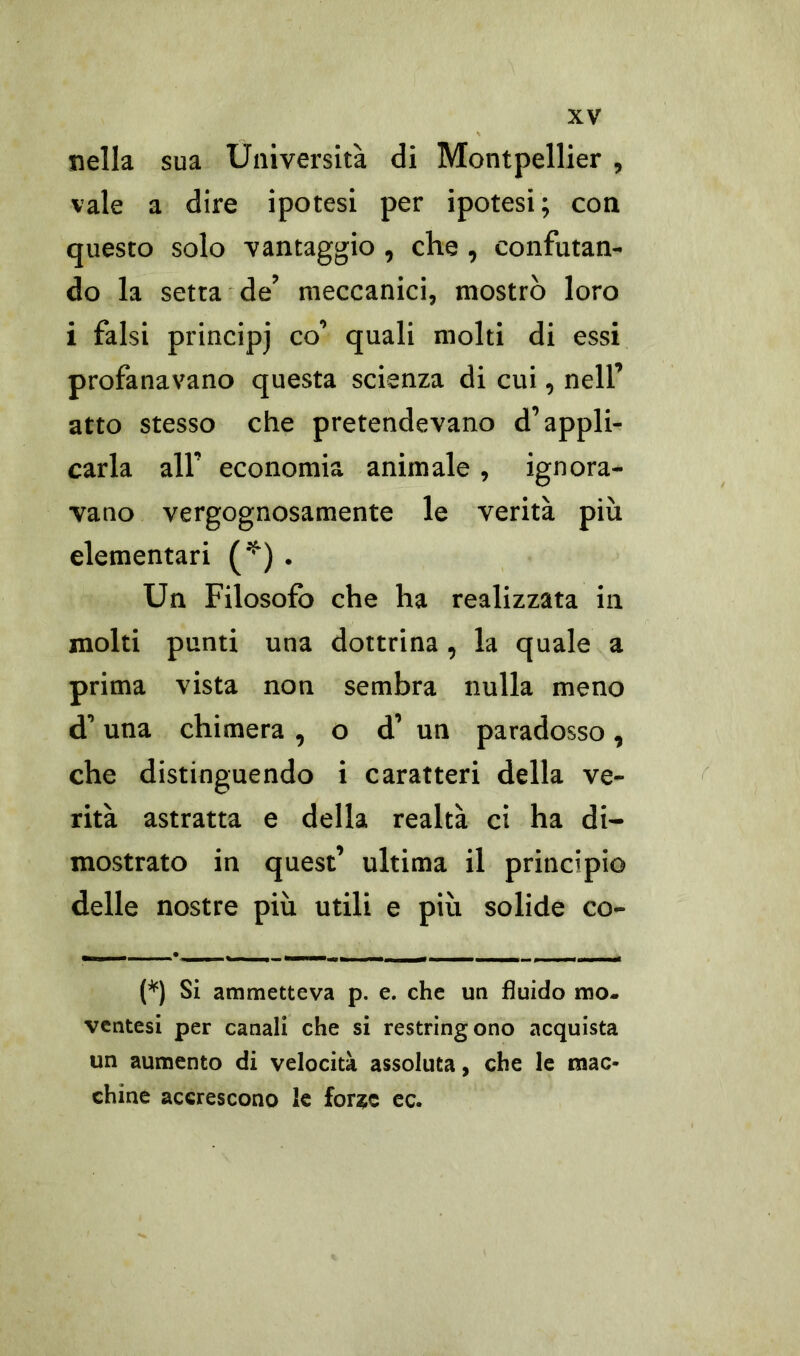 nella sua Università di Montpellier , vale a dire ipotesi per ipotesi; con questo solo vantaggio , che, confutan- do la setta de’ meccanici, mostrò loro i falsi principj co’ quali molti di essi profanavano questa scienza di cui, nell’ atto stesso che pretendevano d’appli- carla all’ economia animale , ignora- vano vergognosamente le verità più elementari (*) . Un Filosofo che ha realizzata in molti punti una dottrina , la quale a prima vista non sembra nulla meno d’una chimera , o d’ un paradosso, che distinguendo i caratteri della ve- rità astratta e della realtà ci ha di- mostrato in quest’ ultima il principio delle nostre più utili e più solide co- (*) Si ammetteva p. e. che un fluido tuo. ventesi per canali che si restringono acquista un aumento di velocità assoluta, che le mac- chine accrescono le forate ec.