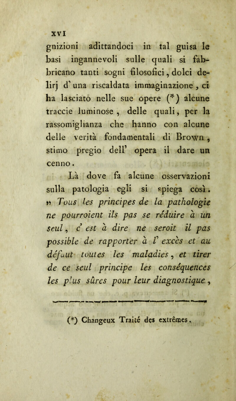 gnizioni adittandoci in tal guisa le basi ingannevoli sulle quali si fab- bricano tanti sogni filosofici, dolci de- lirj d’ una riscaldata immaginazione , ci ha lasciato nelle sue opere (*) alcune traccie luminose, delle quali, per la rassomiglianza che hanno con alcune delle verità fondamentali di Brown , stimo pregio dell’ opera il dare un cenno. Là dove fa alcune osservazioni sulla patologia egli si spiega così. » Tous les principes de la pathologic ne pourroient ils pas se réduire a un Seul, c est à dire ne seroit il pas possible de rapporter à V exces et au défuut tomes les maladies, et tirer de ce seul principe les conséquences les plus sures pour leur diagnostique , (*) Changeux Traùé des extremes.