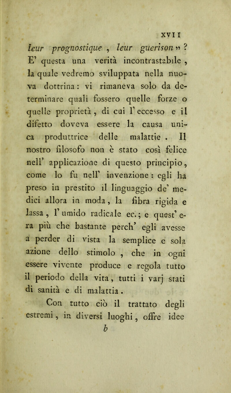 leur prognostique , leur guerison » E° questa una verità incontrastabile , la quale vedremo sviluppata nella nuo- va dottrina : vi rimaneva solo da de- terminare quali fossero quelle forze o quelle proprietà, di cui 1° eccesso e il difetto doveva essere la causa uni- ca produttrice delle malattie . Il nostro filosofo non è stato così felice nell5 applicazione di questo principio, come lo fu nell0 invenzione : egli ha preso in prestito il linguaggio de° me- dici allora in moda, la fibra rigida e lassa, E umido radicale ec. ; e quest0 e- ra piu che bastante perch’ egli avesse a perder di vista la semplice e sola azione dello stimolo , che in ogni essere vivente produce e regola tutto il periodo della vita, tutti i varj stati di sanità e di malattia . Con tutto ciò il trattato degli estremi, in. diversi luoghi, offre idee b cv*