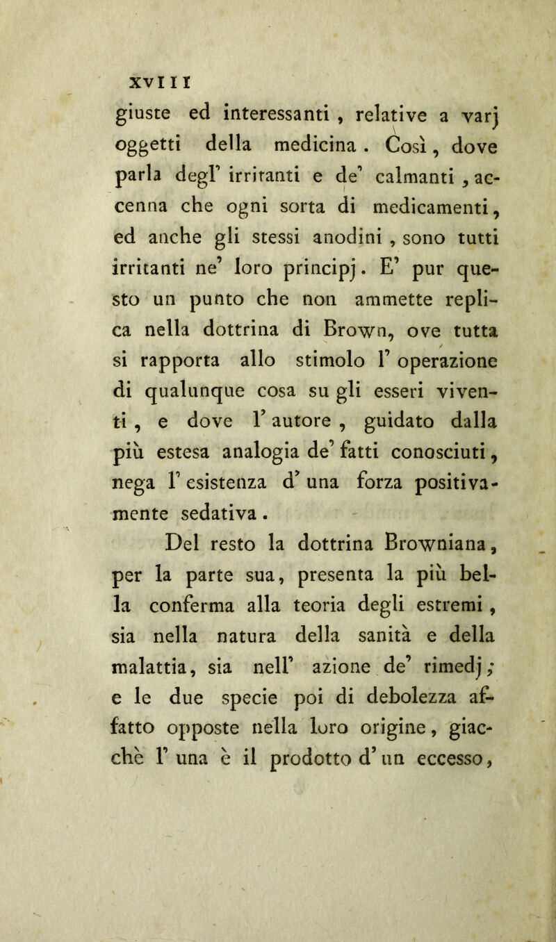 giuste ed interessanti , relative a varj oggetti della medicina . Così, dove parla degl’ irritanti e de’ calmanti , ac- cenna che ogni sorta di medicamenti, ed anche gli stessi anodini , sono tutti irritanti ne’ loro principj • E’ pur que- sto un punto che non ammette repli- ca nella dottrina di Brown, ove tutta si rapporta allo stimolo l’operazione di qualunque cosa su gli esseri viven- ti , e dove F autore , guidato dalla più estesa analogia de’ fatti conosciuti, nega F esistenza d’ una forza positiva- mente sedativa. Del resto la dottrina Browniana, per la parte sua, presenta la più bel- la conferma alla teoria degli estremi , sia nella natura della sanità e della malattia, sia nell’ azione de’ rimedj; e le due specie poi di debolezza af- fatto opposte nella loro origine, giac- che F una è il prodotto d’un eccesso,