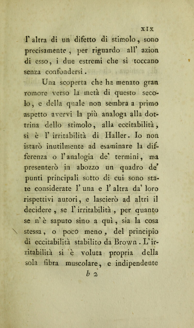 1’ altra di un difetto di stimolo, sono precisamente , per riguardo all’ azion di esso, i due estremi che si toccano senza confondersi. Una scoperta che ha menato gran romore verso la metà di questo seco- lo, e della quale non sembra a primo aspetto avervi la più analoga alla dot- trina dello stimolo, alla eccitabilità, si è 1’ irritabilità di Haller. Io non istarò inutilmente ad esaminare la dif- ferenza o l’analogia de’ termini, ma presenterò in abozzo un quadro de’ punti principali sotto di cui sono sta- te considerate ].’ una e 1’ altra da’ loro rispettivi autori, e lascierò ad altri il decidere , se l’irritabilità , per auanto se n’ è saputo sino a qui, sia la cosa \ stessa, o poco meno, del principio di eccitabilità stabilito da Brown . L’ir- ritabilità si è voluta propria della sola fibra muscolare, e indipendente b a