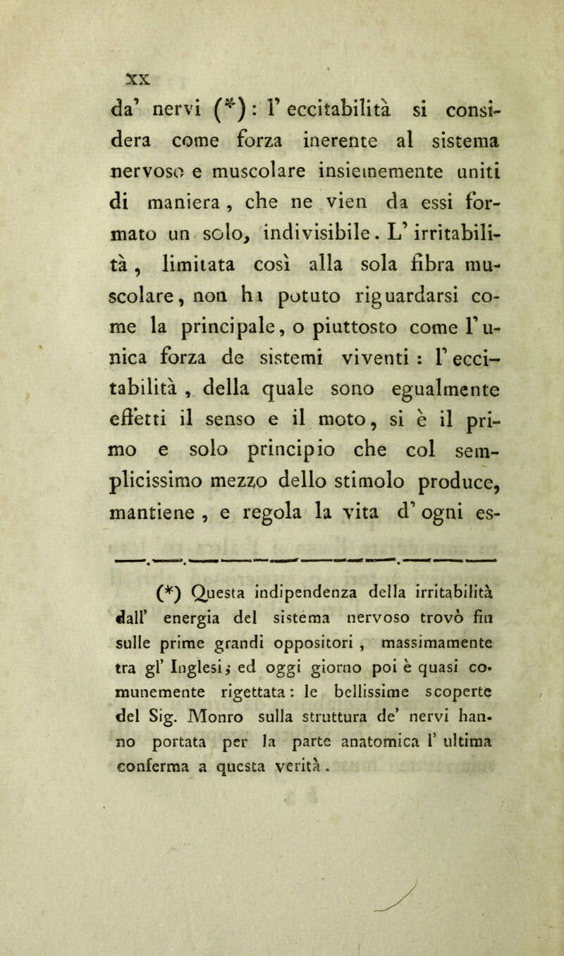 da’ nervi (*) : Y eccitabilità si consi- dera come forza inerente al sistema nervoso e muscolare insiememente uniti di maniera , che ne vien da essi for- mato un solo, indivisibile . L’irritabili- tà , limitata così alla sola fibra mu- scolare, non tu potuto riguardarsi co- me la principale, o piuttosto come Tu- nica forza de sistemi viventi : T ecci- tabilità , della quale sono egualmente effetti il senso e il moto, si è il pri- mo e solo principio che col sem- plicissimo mezzo dello stimolo produce, mantiene , e regola la vita d' ogni es- (*) Questa indipendenza della irritabilità dall’ energia del sistema nervoso trovò fin sulle prime grandi oppositori , massimamente tra gl’ Inglesi,* ed oggi giorno poi è quasi co* munemente rigettata: le bellissime scoperte del Sig. Monro sulla struttura de’ nervi han- no portata per la parte anatomica i’ ultima conferma a questa verità,