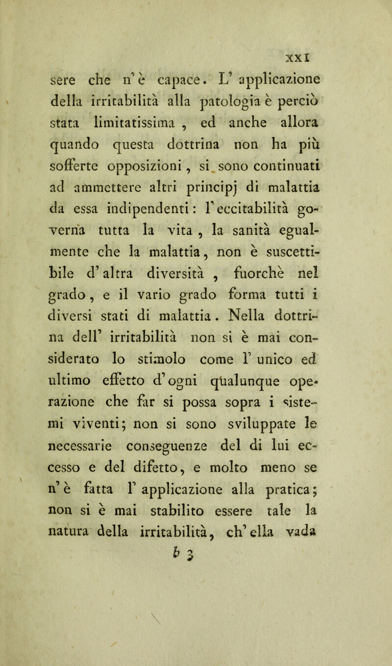 sere che n’è capace* L’ applicazione della irritabilità alla patologia è perciò stata limitatissima , ed anche allora quando questa dottrina non ha più sofferte opposizioni, si sono continuati ad ammettere altri principj di malattia da essa indipendenti: Y eccitabilità go- verna tutta la vita , la sanità egual- mente che la malattia, non è suscetti- bile d’altra diversità , fuorché nel grado , e il vario grado forma tutti i diversi stati di malattia. Nella dottri- na dell’ irritabilità non si è mai con- siderato lo stimolo come Y unico ed ultimo effetto d’ogni qualunque ope- razione che far si possa sopra i siste- mi viventi; non si sono sviluppate le necessarie conseguenze del di lui ec- cesso e del difetto, e molto meno se n’ è fatta Y applicazione alla pratica ; non si è mai stabilito essere tale la natura della irritabilità, ch’ella vada b 3 ;; : ' ’ ' \ ■ ' .