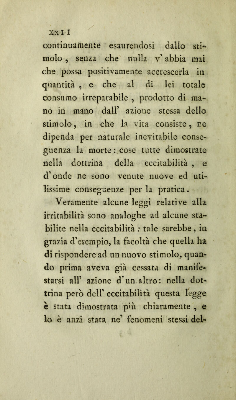 continuamente esaurendosi dallo sti- molo , senza che nulla v’ abbia mai che possa positivamente accrescerla in quantità , e che al di lei totale consumo irreparabile , prodotto di ma- no in mano dall’ azione stessa dello stimolo, in che la vita consiste, re dipenda per naturale inevitabile conse- guenza la morte : cose tutte dimostrate nella dottrina della eccitabilità , e d’onde ne sono venute nuove ed uti- lissime conseguenze per la pratica. Veramente alcune leggi relative alla irritabilità sono analoghe ad alcune sta- bilite nella eccitabilità : tale sarebbe, in grazia d’esempio, la facoltà che quella ha di rispondere ad un nuovo stimolo, quan- do prima aveva già cessata di manife- starsi all’ azione d’un altro: nella dot- trina però dell’ eccitabilità questa legge è stata dimostrata più chiaramente , e lo è anzi stata, ne’ fenomeni stessi del-