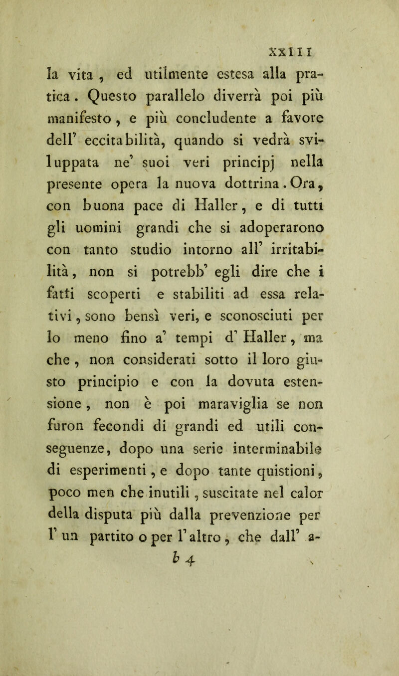 la vita , ed utilmente estesa alla pra- tica . Questo parallelo diverrà poi più manifesto , e più concludente a favore dell’ eccitabilità, quando si vedrà svi- luppata ne’ suoi veri principi nella presente opera la nuova dottrina. Ora, con buona pace di Haller, e di tutti gli uomini grandi che si adoperarono con tanto studio intorno all’ irritabi- lità , non si potrebb’ egli dire che i fatti scoperti e stabiliti ad essa rela- tivi , sono bensì veri, e sconosciuti per lo meno fino a1 tempi d’ Haller, ma che, non considerati sotto il loro giu- sto principio e con la dovuta esten- sione , non è poi maraviglia se non. furon fecondi di grandi ed utili con- seguenze, dopo una serie interminabile di esperimenti, e dopo tante quistioni, poco men che inutili, suscitate nel calor della disputa più dalla prevenzione per 1’ un partito o per 1’ altro , che dall’ a- b4