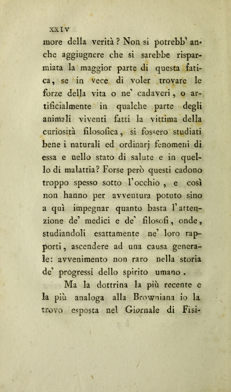 more della verità ? Non si potrebb’ an- che aggiugnere che si sarebbe rispar- miata la maggior parte di questa fati- ca, se in vece di voler trovare le forze della vita o ne’ cadaveri, o ar- tificialmente in qualche parte degli animali viventi fatti la vittima della curiosità filosofica, si fossero studiati bene i naturali ed ordinar] fenomeni di essa e nello stato di salute e in quel- lo di malattia? Forse però questi cadono troppo spesso sotto l’occhio , e così non hanno pei; avventura potuto sino a qui impegnar quanto basta l’atten- zione de’ medici e de’ filosofi, onde, studiandoli esattamente ne’ loro rap- porti, ascendere ad una causa genera- le: avvenimento non raro nella storia de’ progressi dello spirito umano . Ma la dottrina la più recente e la più analoga alla Browniana io la trovo esposta nel Giornale di Fisi- V