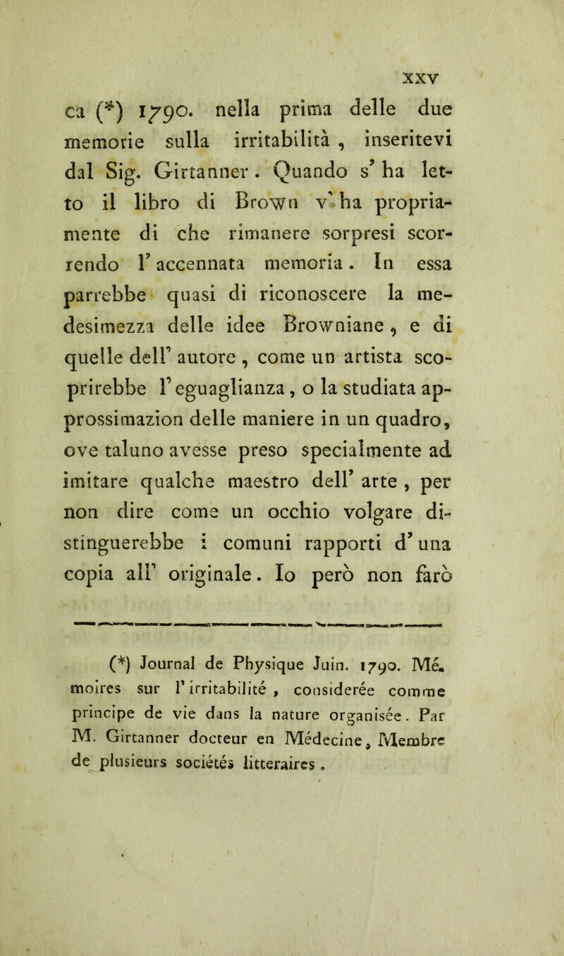 ca (*) 1^90. nella prima delle due memorie sulla irritabilità , inseritevi dal Sig. Girtanner . Quando s’ ha let- to il libro di Brown v' ha propria- mente di che rimanere sorpresi scor- rendo r accennata memoria. In essa parrebbe quasi di riconoscere la me- desimezza delle idee Browniane ^ e di quelle dell' autore , come un artista sco- prirebbe l’eguaglianza, o la studiata ap- prossimazion delle maniere in un quadro, ove taluno avesse preso specialmente ad imitare qualche maestro dell’ arte , per non dire come un occhio volgare db stinguerebbe i comuni rapporti d’una copia all' originale. Io però non farò (*) Journal de Physique Juin. 1790. Me. moires sur V irritabilité , considerée comme principe de vie dans la nature organisée. Par M. Girtanner docteur en Médecine* Meiubre de plusieurs sociétés litteraires •