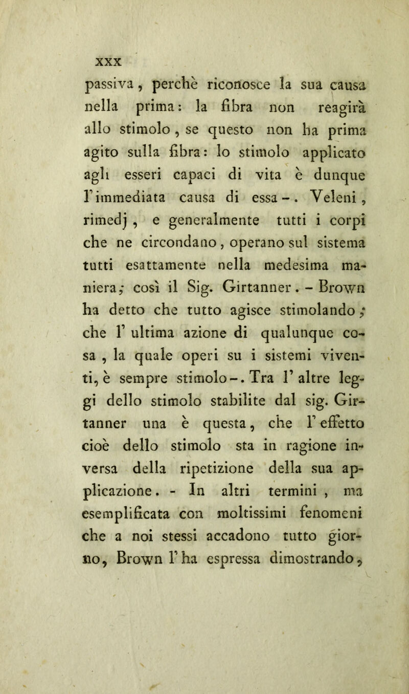 passiva, perchè riconosce la sua causa nella prima : la fibra non reagirà allo stimolo, se questo non ha prima agito sulla fibra: lo stimolo applicato agli esseri capaci di vita è dunque l'immediata causa di essa-. Veleni, rimedj , e generalmente tutti i corpi che ne circondano , operano sui sistema tutti esattamente nella medesima ma- niera,- così il Sig. Girtanner. -Brown ha detto che tutto agisce stimolando ; che 1’ ultima azione di qualunque co- sa , la quale operi su i sistemi viven- ti, è sempre stimolo-. Tra 1’altre leg- gi dello stimolo stabilite dal sig. Gir- tanner una è questa, che F effetto cioè dello stimolo sta in ragione in- versa della ripetizione della sua ap- plicazione . - In altri termini , ma esemplificata con moltissimi fenomeni che a noi stessi accadono tutto gior- no, Brown l’ha espressa dimostrando.