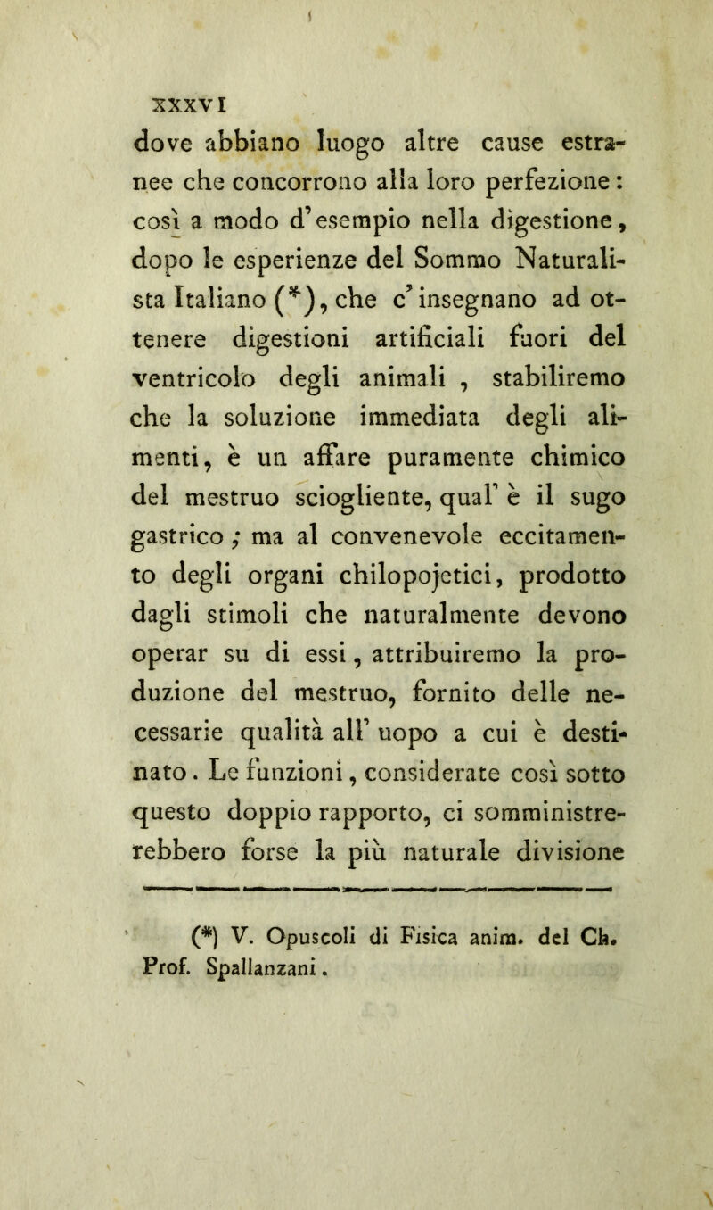 XXXVI dove abbiano luogo altre cause estra- nee che concorrono alia loro perfezione : così a modo d’esempio nella digestione, dopo le esperienze del Sommo Naturali- sta Italiano (*), che c’insegnano ad ot- tenere digestioni artificiali fuori del ventricolo degli animali , stabiliremo che la soluzione immediata degli ali- menti, è un affare puramente chimico del mestruo sciogliente, qual’ è il sugo gastrico ; ma al convenevole eccitamen- to degli organi chilopojetici, prodotto dagli stimoli che naturalmente devono operar su di essi, attribuiremo la pro- duzione del mestruo, fornito delle ne- cessarie qualità all’ uopo a cui è desti- nato . Le funzioni, considerate così sotto questo doppio rapporto, ci somministre- rebbero forse la più naturale divisione (*) V. Opuscoli di Fisica anina. del Cb. Prof. Spallanzani.