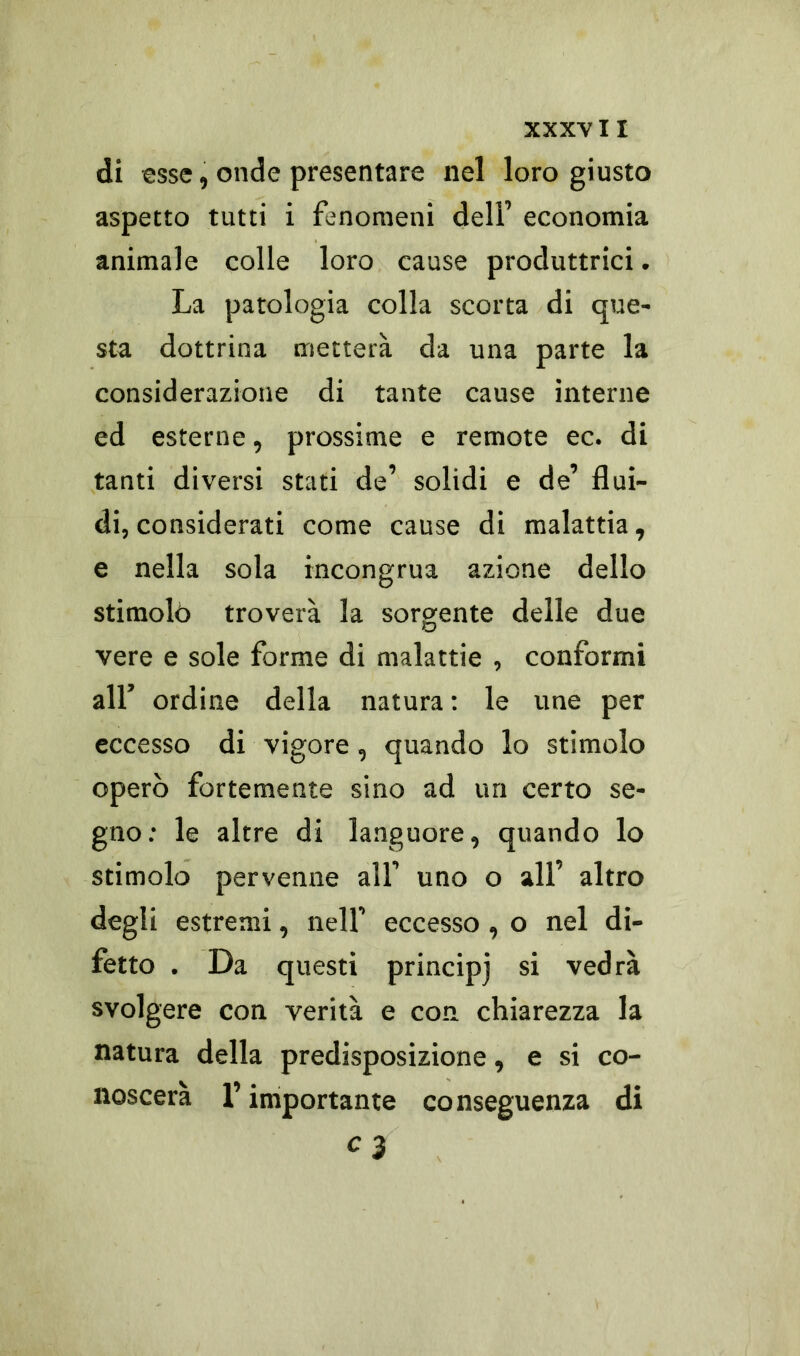 di esse , onde presentare nel loro giusto aspetto tutti i fenomeni dell’ economia animale colle loro cause produttrici. La patologia colla scorta di que- sta dottrina metterà da una parte la considerazione di tante cause interne ed esterne, prossime e remote ec. di tanti diversi stati de’ solidi e de’ flui- di, considerati come cause di malattia, e nella sola incongrua azione dello stimolò troverà la sorgente delle due vere e sole forme di malattie , conformi all’ ordine della natura : le une per eccesso di vigore, quando lo stimolo operò fortemente sino ad un certo se- gno: le altre di languore, quando lo stimolo pervenne all’ uno o all’ altro degli estremi, nell’ eccesso, o nel di- fetto . Da questi principi si vedrà svolgere con verità e con chiarezza la natura della predisposizione, e si co- noscerà l’importante conseguenza di c 3