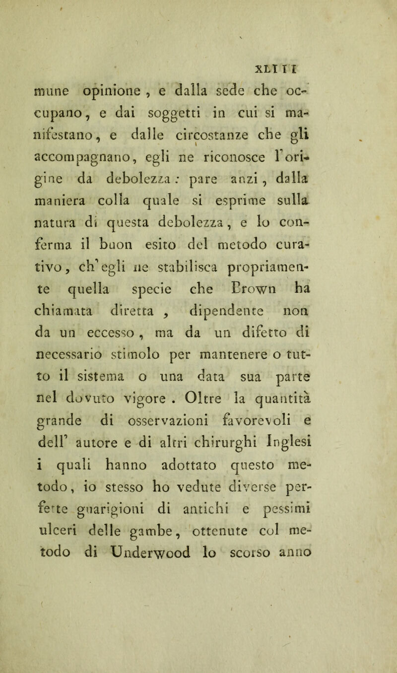 ninne opinione , e dalia sede che oc- cupano, e dai soggetti in cui si ma- nifestano, e dalle circostanze che gli accompagnano, egli ne riconosce fori- gine da debolezza; pare anzi, dalla maniera colla quale si esprime sulla natura di questa debolezza, e lo con- ferma il buon esito del metodo cura- tivo, ch'egli ne stabilisca propriamen- te quella specie che Brown ha chiamata diretta ^ dipendente non da un eccesso, ma da un difetto di necessario stimolo per mantenere o tut- to il sistema o una data sua parte nel dovuto vigore . Oltre la quantità grande di osservazioni favorevoli e dell' autore e di altri chirurghi Inglesi i quali hanno adottato questo me- todo , io stesso ho vedute diverse per- fette guarigioni di antichi e pessimi ulceri delle gambe, ottenute col me- todo di Underwood lo scorso anno