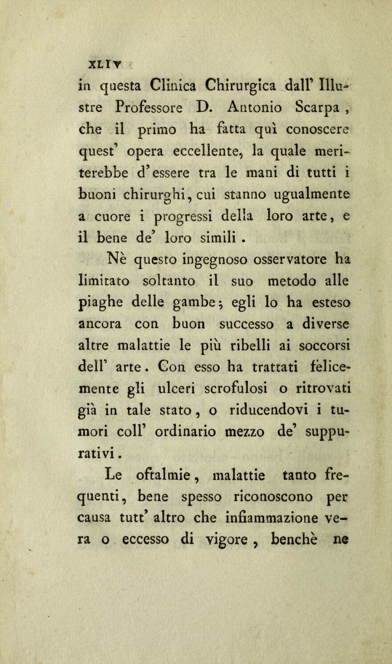 in questa Clinica Chirurgica dall’ Illu- stre Professore D. Antonio Scarpa , che il primo ha fatta qui conoscere quest’ opera eccellente, la quale meri- terebbe d’essere tra le mani di tutti i buoni chirurghi, cui stanno ugualmente a cuore i progressi della loro arte, e il bene de’ loro simili . Nè questo ingegnoso osservatore ha limitato soltanto il suo metodo alle piaghe delle gambe; egli lo ha esteso ancora con buon successo a diverse altre malattie le più ribelli ai soccorsi dell’ arte. Con esso ha trattati felice- mente gli ulceri scrofulosi o ritrovati già in tale stato, o riducendovi i tu- mori coll’ ordinario mezzo de’ suppu- rativi . Le oftalmie, malattie tanto fre- quenti, bene spesso riconoscono per causa tutt’ altro che infiammazione ve- ra o eccesso di vigore, benché ne