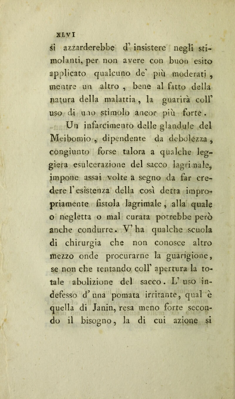 si azzarderebbe cF insistere negli sti- molanti, per non avere con buon esito applicato qualcuno de più moderati 9 mentre un altro , bene al fatto della natura della malattia , la guarirà colf uso di uno stimolo ancor più forte. Un infarcimento delle glandule del Meibomio , dipendente da debolezza , congiunto forse talora a qualche leg- giera esulcerazione del sacco lagrimale, impone assai volte a segno da far cre- dere Fesistenza della così detta impro- priamente fistola lagrimale , alla quale o negletta o mal curata potrebbe però anche condurre. V’ha qualche scuola di chirurgia che non conosce altro mezzo onde procurarne la guarigione, se non che tentando colf apertura la to- tale abolizione del sacco. L uso in- defesso d’ una pomata irritante, qual è quella di Janin, resa meno forte secon- do il bisogno, la di cui azione si