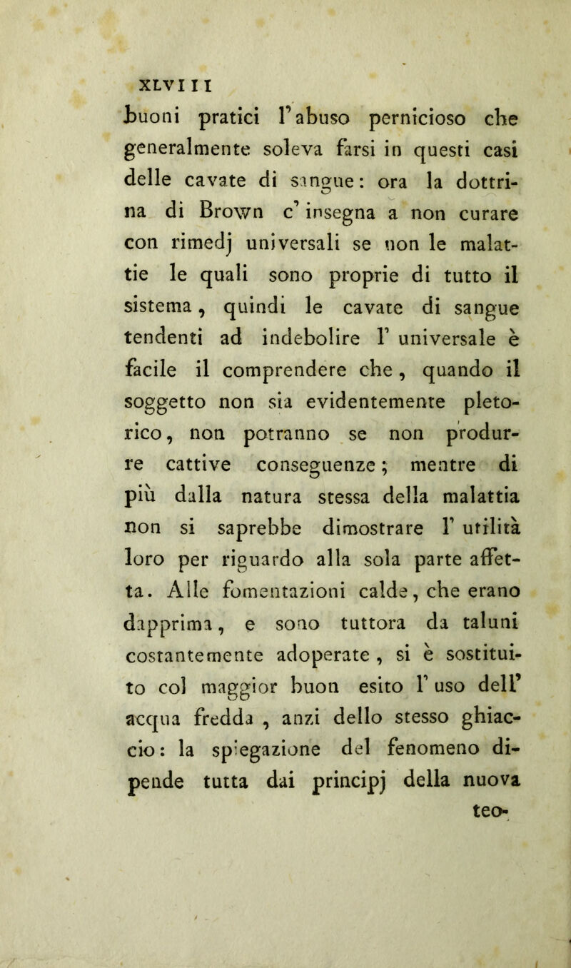 Buoni pratici l’abuso pernicioso che generalmente soleva farsi in questi casi delle cavate di sangue: ora la dottri- na di Brown c’ insegna a non curare con rimedj universali se non le malat- tie le quali sono proprie di tutto il sistema, quindi le cavate di sangue tendenti ad indebolire 1’ universale è facile il comprendere che , quando il soggetto non sia evidentemente pleto- rico, non potranno se non produr- re cattive conseguenze ; mentre di più dalla natura stessa della malattia non si saprebbe dimostrare F utilità loro per riguardo alla sola parte affet- ta- Alle fomentazioni calde, che erano dapprima, e sono tuttora da taluni costantemente adoperate , si è sostitui- to col maggior buon esito F uso dell’ acqua fredda , anzi dello stesso ghiac- cio: la spiegazione del fenomeno di- pende tutta dai principj della nuova teo-