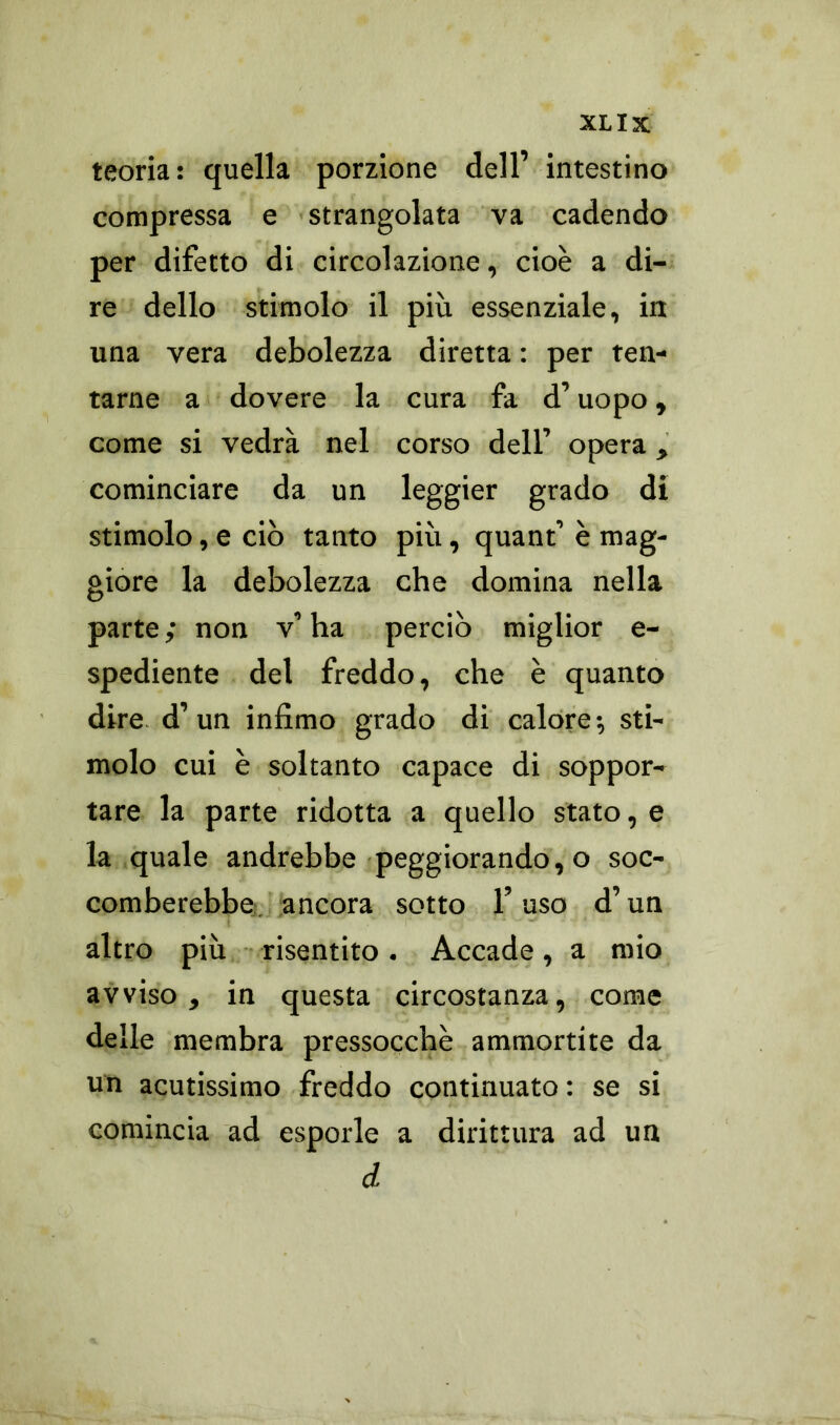 teoria: quella porzione dell’ intestino compressa e strangolata va cadendo per difetto di circolazione, cioè a di- re dello stimolo il più essenziale, iti una vera debolezza diretta : per ten- tarne a dovere la cura fa d’uopo, come si vedrà nel corso dell’ opera, cominciare da un leggier grado di stimolo, e ciò tanto più, quant’ è mag- giore la debolezza che domina nella parte ; non v’ ha perciò miglior e- spediente del freddo, che è quanto dire d’un infimo grado di calore; sti- molo cui è soltanto capace di soppor- tare la parte ridotta a quello stato, e la quale andrebbe peggiorando, o soc- comberebbe ancora sotto l’uso d’un altro più risentito. Accade, a mio avviso, in questa circostanza, come delle membra pressocchè ammortite da un acutissimo freddo continuato : se si comincia ad esporle a dirittura ad un d