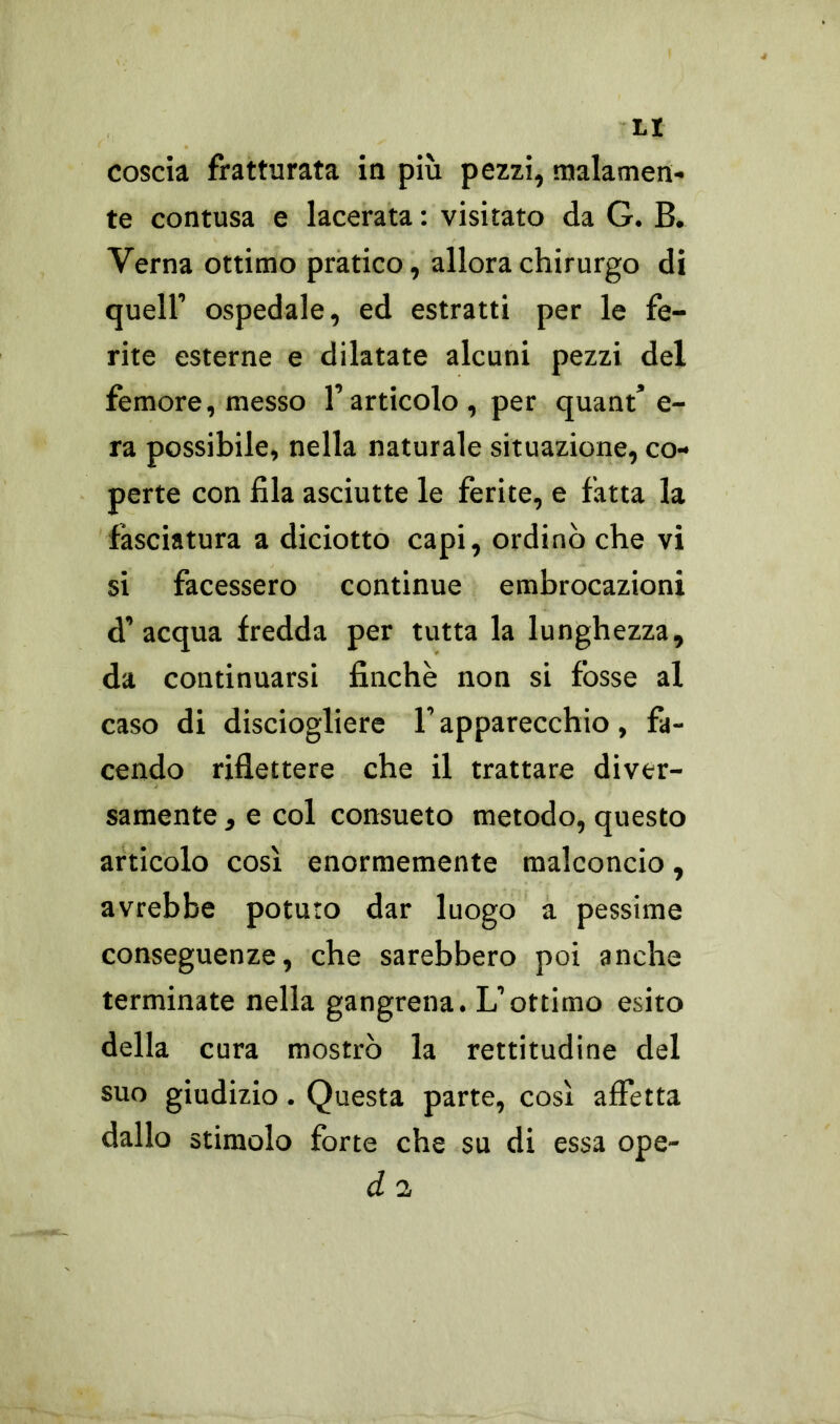 ti coscia fratturata in più pezzi, malamen- te contusa e lacerata : visitato da G. B. Verna ottimo pratico, allora chirurgo di quell’ ospedale, ed estratti per le fe- rite esterne e dilatate alcuni pezzi del femore, messo l’articolo , per quant’e- ra possibile, nella naturale situazione, co- perte con fila asciutte le ferite, e fatta la fasciatura a diciotto capi, ordinò che vi si facessero continue embrocazioni d’acqua fredda per tutta la lunghezza, da continuarsi finche non si fòsse al caso di disciogliere F apparecchio, fa- cendo riflettere che il trattare diver- samente , e col consueto metodo, questo articolo così enormemente malconcio, avrebbe potuto dar luogo a pessime conseguenze, che sarebbero poi anche terminate nella gangrena. L’ottimo esito della cura mostrò la rettitudine del suo giudizio. Questa parte, così affetta dallo stimolo forte che su di essa ope- d 2