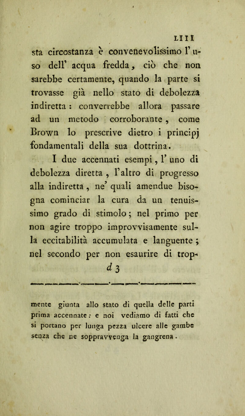 LUI sta circostanza è convenevolissimo l’li- so dell’ acqua fredda, ciò che non sarebbe certamente, quando la parte si trovasse già nello stato di debolezza indiretta : converrebbe allora passare ad un metodo corroborante , come Brown lo prescrive dietro i principj fondamentali della sua dottrina. I due accennati esempi, 1’ uno di debolezza diretta , l’altro di progresso alla indiretta , ne’ quali amendue biso- gna cominciar la cura da un tenuis- simo grado di stimolo ; nel primo per non agire troppo improvvisamente sul- la eccitabilità accumulata e languente ; nel secondo per non esaurire di trop- ^ 3 mente giunta allo stato di quella delle parti prima accennate : e noi vediamo di fatti che si portano per lunga pezza ulcere alle gambe senza che ne soppravvenga la gangrena.