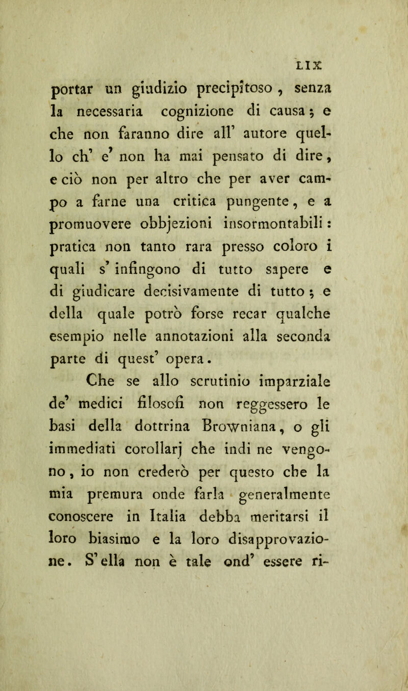 portar un giudizio precipitoso , senza la necessaria cognizione di causa ; e che non faranno dire all’ autore quel- lo eh’ e’ non ha mai pensato di dire, e ciò non per altro che per aver cam- po a farne una critica pungente, e a promuovere obbjezioni insormontabili : pratica non tanto rara presso coloro i quali s’ infingono di tutto sapere e di giudicare decisivamente di tutto ; e della quale potrò forse recar qualche esempio nelle annotazioni alla seconda parte di quest’ opera. Che se allo scrutinio imparziale de’ medici filosofi non reggessero le basi della dottrina Browniana, o gli immediati corollari che indi ne vengo- no , io non crederò per questo che la mia premura onde farla generalmente conoscere in Italia debba meritarsi il loro biasimo e la loro disapprovazio- ne. S’ella non è tale ond’ essere ri-