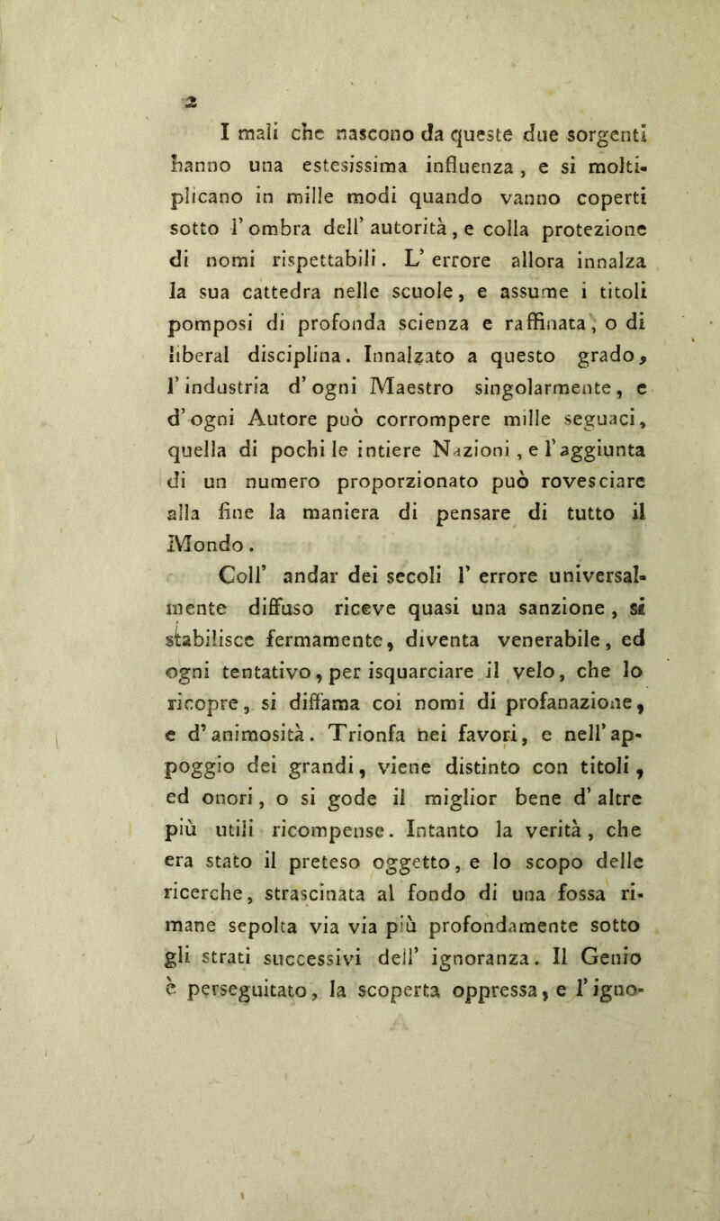 I mali che nascono da queste due sorgenti hanno una estesissima influenza , e si molti- plicano in mille modi quando vanno coperti sotto fi ombra dell’ autorità , e colla protezione di nomi rispettabili. L’ errore allora innalza la sua cattedra nelle scuole, e assume i titoli pomposi di profonda scienza e raffinata, odi liberal disciplina. Innalzato a questo grado, l’industria d’ogni Maestro singolarmente, e d’ogni Autore può corrompere mille seguaci, quella di pochi le intiere Nazioni , e l’aggiunta di un numero proporzionato può rovesciare alla fine la maniera di pensare di tutto il Mondo. Coll’ andar dei secoli 1’ errore universal- mente diffuso riceve quasi una sanzione , si stabilisce fermamente, diventa venerabile, ed ogni tentativo, per isquarciare il velo, che lo ricopre, si diffama coi nomi di profanazione, e d’animosità. Trionfa hei favori, e nell’ap- poggio dei grandi, viene distinto con titoli, ed onori, o si gode il miglior bene d’ altre più utili ricompense. Intanto la verità, che era stato il preteso oggetto, e lo scopo delle ricerche, strascinata al fondo di una fossa ri- mane sepolta via via p’ù profondamente sotto gli strati successivi dell’ ignoranza. Il Genio è perseguitato ? la scoperta oppressa, e fi igno-