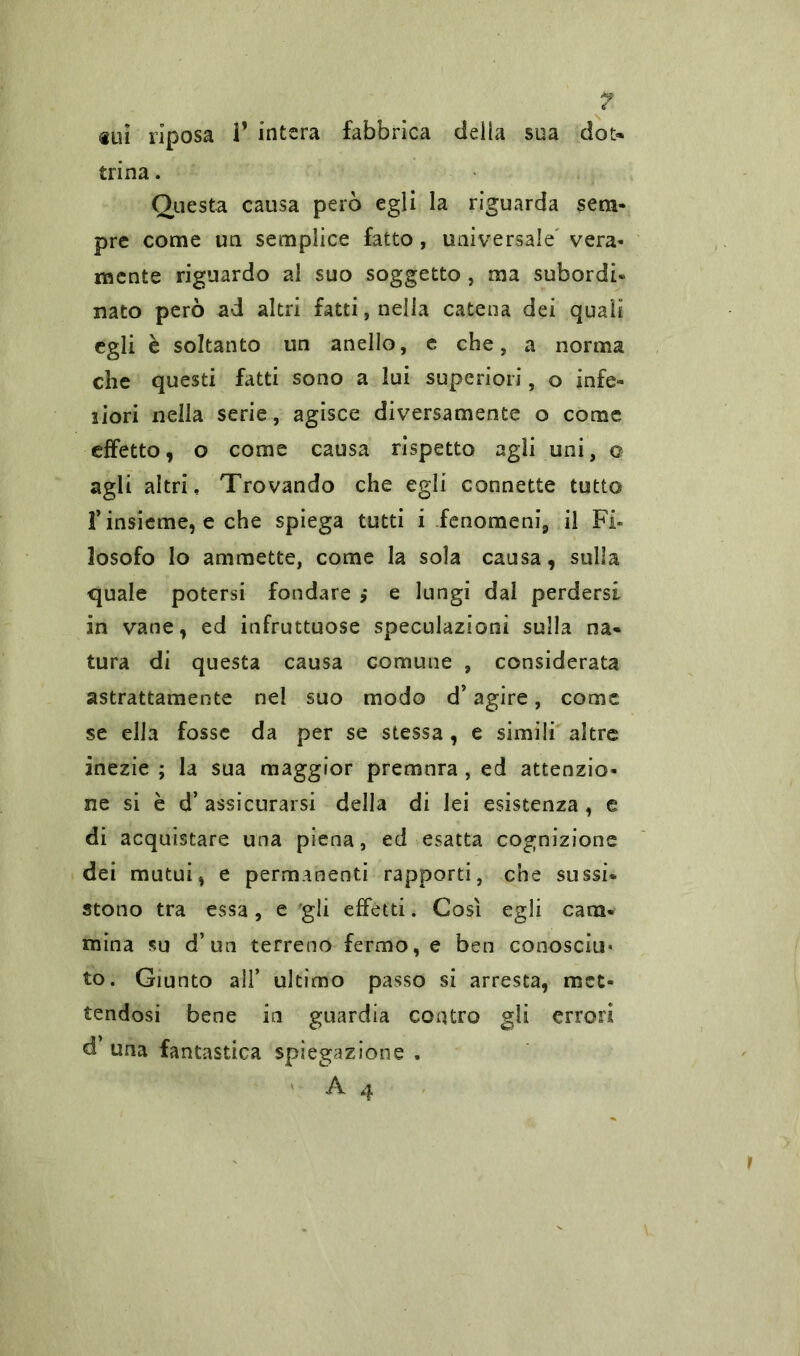 «ui riposa 1’ intera fabbrica delia sua dot** trina. Questa causa però egli la riguarda sem- pre come un semplice fatto, universale vera- mente riguardo al suo soggetto , ma subordi- nato però ad altri fatti, nella catena dei quali egli è soltanto un anello, e che, a norma che questi fatti sono a lui superiori, o infe- riori nella serie, agisce diversamente o come effetto, o come causa rispetto agli uni, o agli altri. Trovando che egli connette tutto f insieme, e che spiega tutti i fenomeni, il Fi- losofo lo ammette, come la sola causa, sulla quale potersi fondare ,* e lungi dal perdersi in vane, ed infruttuose speculazioni sulla na- tura di questa causa comune , considerata astrattamente nel suo modo d’agire, come se ella fosse da per se stessa , e simili altre inezie ; la sua maggior premura , ed attenzio- ne si è d’ assicurarsi della di lei esistenza , e di acquistare una piena, ed-esatta cognizione dei mutui, e permanenti rapporti, che sussi- stono tra essa, e gli effetti. Così egli cam- mina su d’un terreno fermo, e ben conosciti* to. Giunto all’ ultimo passo si arresta, met- tendosi bene in guardia contro gli errori d’ una fantastica spiegazione . A 4