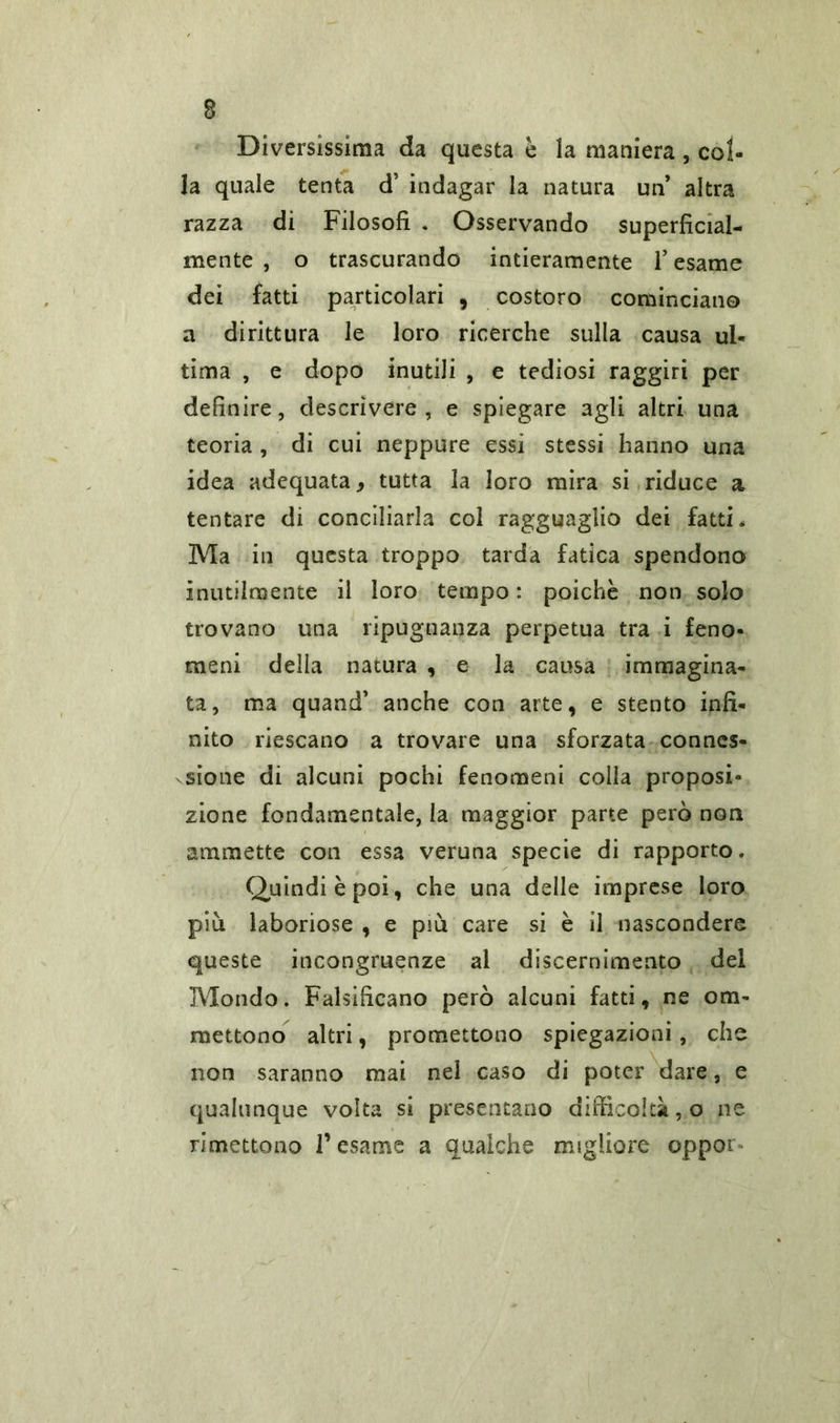 Diversissima da questa è la maniera , col- la quale tenta d’ indagar la natura un’ altra razza dì Filosofi . Osservando superficial- mente , o trascurando intieramente l’esame dei fatti particolari , costoro cominciano a dirittura le loro ricerche sulla causa ul- tima , e dopo inutili , e tediosi raggiri per definire, descrivere, e spiegare agli altri una teoria , di cui neppure essi stessi hanno una idea adequata, tutta la loro mira si riduce a tentare di conciliarla col ragguaglio dei fatti * Ma in questa troppo tarda fatica spendono inutilmente il loro tempo: poiché non solo trovano una ripugnanza perpetua tra i feno- meni della natura , e la causa immagina- ta, ma quand’ anche con arte, e stento infi- nito riescano a trovare una sforzata connes- sione di alcuni pochi fenomeni colla proposi- zione fondamentale, la maggior parte però non ammette con essa veruna specie di rapporto. Quindi è poi, che una delle imprese loro più laboriose , e più care si è il nascondere queste incongruenze al discernimento del Mondo. Falsificano però alcuni fatti, ne om- mettono altri, promettono spiegazioni, che non saranno mai nel caso di poter dare, e qualunque volta si presentano difficoltà, o ne rimettono l’esame a qualche migliore oppor*