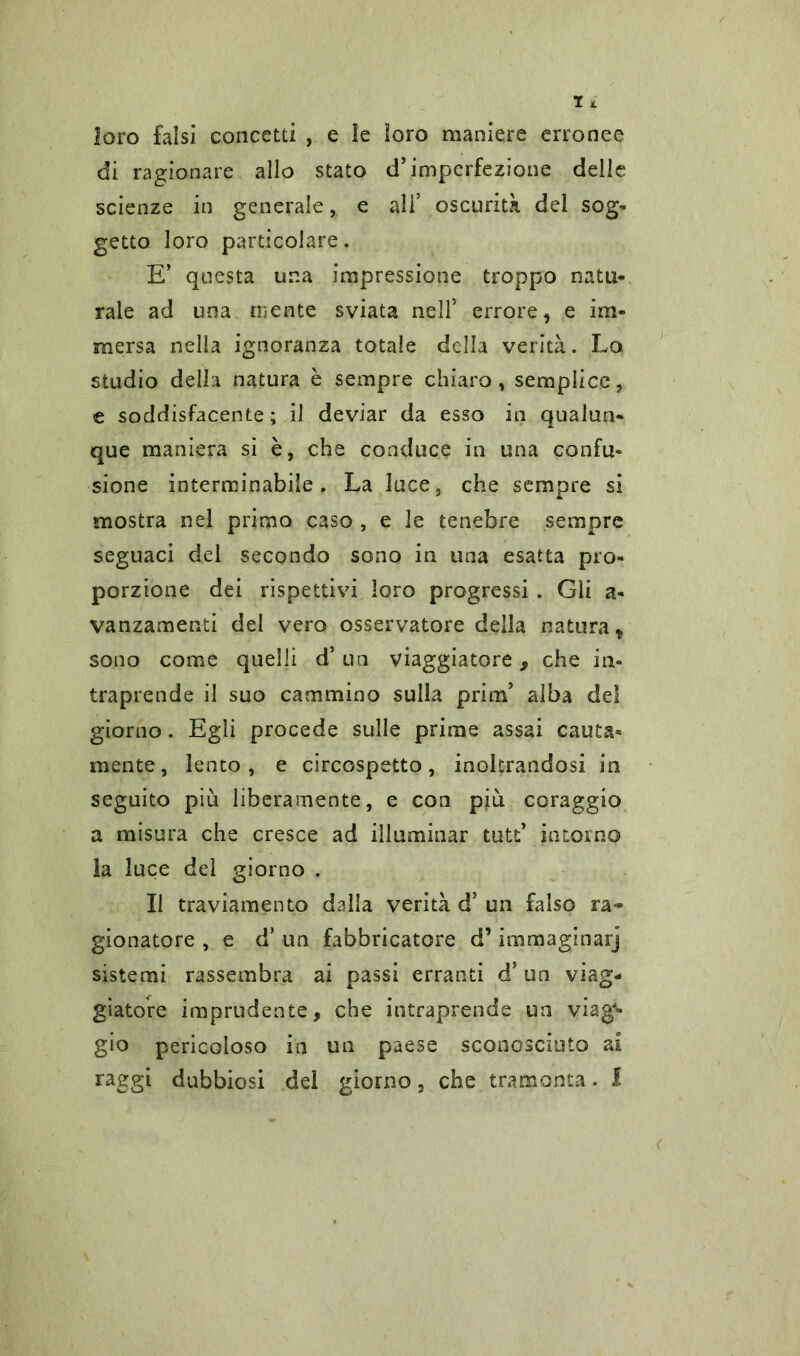 loro falsi concetti , e le loro maniere erronee di ragionare allo stato d’imperfezione delle scienze in generale, e ali’ oscurità dei sog- getto loro particolare. E’ questa una impressione troppo natu- rale ad una mente sviata nell’ errore, e im- mersa nella ignoranza totale della verità. Lo studio della natura è sempre chiaro, semplice, e soddisfacente ; il deviar da esso in qualun- que maniera si è, che conduce in una confu- sione interminabile. La luce, che sempre si mostra nel primo caso , e le tenebre sempre seguaci del secondo sono in una esatta pro- porzione dei rispettivi loro progressi . Gli a- vanzamenti del vero osservatore della natura t sono come quelli d’ un viaggiatore, che in- traprende il suo cammino sulla prim’ alba del giorno. Egli procede sulle prime assai cauta- mente, lento, e circospetto, inoltrandosi in seguito più liberamente, e con più coraggio a misura che cresce ad illuminar tutt* intorno la luce del giorno . Il traviamento dalla verità d’ un falso ra- gionatore , e d* un fabbricatore d’immaginar] sistemi rassembra ai passi erranti d’ un viag- giatore imprudente, che intraprende un viag^ gio pericoloso in un paese sconosciuto ai raggi dubbiosi del giorno, che tramonta. 1