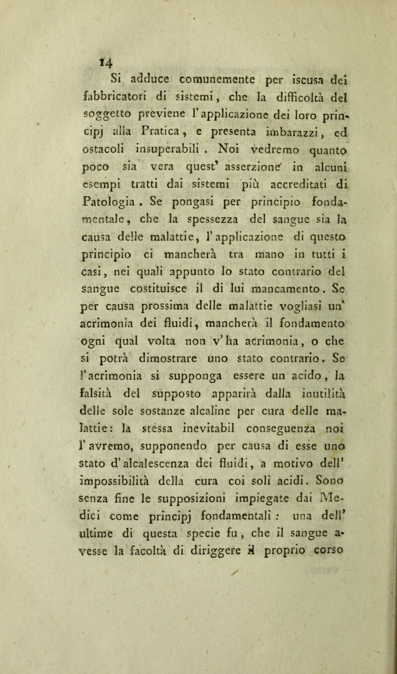 Si adduce comunemente per iscusa dei fabbricatori di sistemi, che la difficoltà del soggetto previene l’applicazione dei loro pria* cipj alla Pratica, e presenta imbarazzi, ed ostacoli insuperabili . Noi vedremo quanto poco sia vera quest’ asserzione9 in alcuni esempi tratti dai sistemi più accreditati di Patologia . Se pongasi per principio fonda- mentale, che la spessezza del sangue sia la causa delle malattie, l’applicazione di questo principio ci mancherà tra mano in tutti i casi, nei quali appunto lo stato contrario del sangue costituisce il di lui mancamento. Se per causa prossima delle malattie vogliasi un* acrimonia dei fluidi, mancherà il fondamento ogni qual volta non v’ha acrimonia, o che si potrà dimostrare uno stato contrario. Se f acrimonia si supponga essere un acido, la falsità del supposto apparirà dalla inutilità delle sole sostanze alcaline per cura delle ma- lattie: la stessa inevitabil conseguenza noi f avremo, supponendo per causa di esse uno stato d’alcalescenza dei fluidi, a motivo dell* impossibilità della cura coi soli acidi. Sono senza fine le supposizioni impiegate dai Me- dici come principj fondamentali : una dell5 ultime di questa specie fu, che il sangue a- vesse la facoltà di diriggere A proprio corso