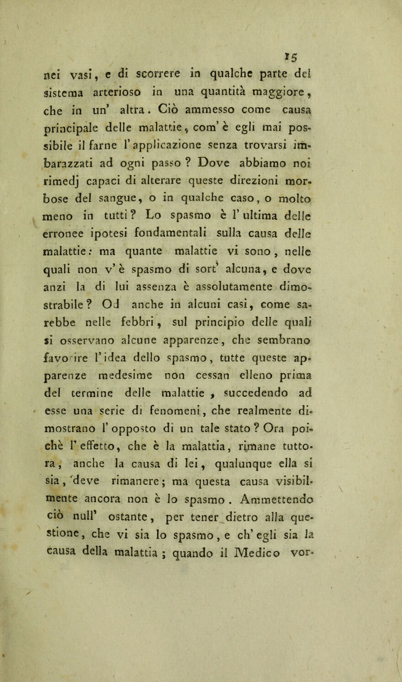 *5 nei vasi, e di scorrere in qualche parte del sistema arterioso in una quantità maggiore, che in un* altra. Ciò ammesso come causa principale delle malattie, com’è egli mai pos- sibile il farne l’applicazione senza trovarsi im- barazzati ad ogni passo ? Dove abbiamo noi rimedj capaci di alterare queste direzioni mor- bose del sangue, o in qualche caso, o molto meno in tutti? Lo spasmo è l’ultima delle erronee ipotesi fondamentali sulla causa delle malattie: ma quante malattie vi sono, nelle quali non v’è spasmo di sort’ alcuna, e dove anzi la di lui assenza è assolutamente dimo- strabile? Od anche in alcuni casi, come sa- rebbe nelle febbri, sul principio delle quali si osservano alcune apparenze, che sembrano favo ire l’idea dello spasmo, tutte queste ap« parenze medesime non cessan elleno prima del termine delle malattie , succedendo ad esse una serie di fenomeni, che realmente di- mostrano l’opposto dì un tale stato ? Ora poi- ché T effetto, che è la malattia, rimane tutto- ra, anche la causa di lei, qualunque ella si sia,'deve rimanere; ma questa causa visibil- mente ancora non è lo spasmo . Ammettendo ciò nuli’ ostante, per tener dietro alla que- stione, che vi sia lo spasmo, e eh’egli sia la causa della malattia ; quando il Medico vor*