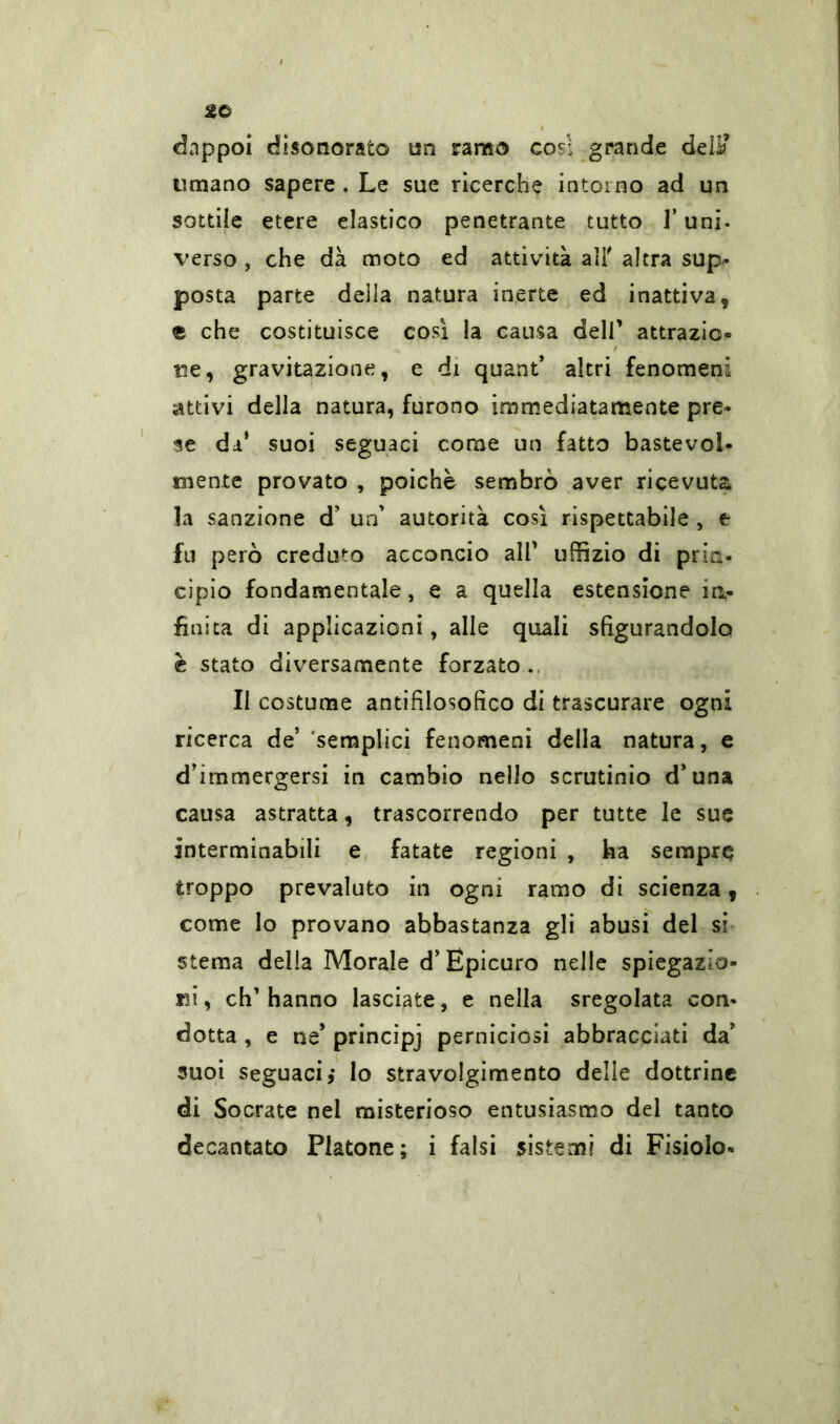 dappoi disonorato un ramo cosi grande deli? umano sapere . Le sue ricerche intorno ad un sottile etere elastico penetrante tutto l’uni. verso , che dà moto ed attività ali' altra sup- posta parte della natura inerte ed inattiva, e che costituisce così la causa deli’ attrazio- ne, gravitazione, e di quant* altri fenomeni attivi della natura, furono immediatamente pre- se da’ suoi seguaci come un fatto bastevole niente provato , poiché sembrò aver ricevuta la sanzione d’ un’ autorità così rispettabile , e fu però creduto acconcio all’ uffizio di prin- cipio fondamentale, e a quella estensione in- finita di applicazioni, alle quali sfigurandolo è stato diversamente forzato. Il costume antifilosofico di trascurare ogni ricerca de’ semplici fenomeni della natura, e d’immergersi in cambio nello scrutinio d’una causa astratta, trascorrendo per tutte le sue interminabili e fatate regioni , ha sempre troppo prevaluto in ogni ramo di scienza, come lo provano abbastanza gli abusi del si sterna della Morale d’Epicuro nelle spiegazio- ni, ch’hanno lasciate, e nella sregolata con- dotta , e ne* principj perniciósi abbracciati da* suoi seguaci j lo stravolgimento delle dottrine di Socrate nel misterioso entusiasmo del tanto