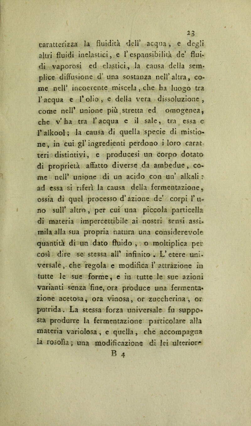 2 3 caratterizza la fluidità dell5 acqua , e degli altri fluidi inelastici, e l’espansibilità de’ flui« di vaporosi ed elastici, la causa della sem- plice diffusione dJ una sostanza nell’altra, co- me nell* incoerente miscela , che ha luogo tra l’acqua e Folio, e della vera dissoluzione, come nell’ unione più stretta ed omogenea, che v’ha tra l’acqua e il sale, tra essa e V alkool ; la causa di quella specie di mistio- ne , in cui gl’ingredienti perdono i loro carat teri distintivi, e produced un corpo dotato di proprietà affatto diverse} da ambedue, co- me nell* unione di un acido con un’ alkali : ad essa si riferì la causa della fermentazione* ossia di quel processo d’azione de’ corpi l’u- no sull’ altro, per cui una piccola particella di materia impercettibile ai nostri sensi assi* mila alla sua propria natura una considerevole quantità di un dato fluido , o moltiplica per così dire se stessa all’ infinito. L’etere uni- versale, che regola e modifica F attrazione in tutte le sue forme, e in tutte le sue azioni varianti senza fine, ora produce una fermenta- zione acetosa, ora vinosa, or zuccherina, or putrida. La stessa forza universale fu suppo- sta produrre la fermentazione particolare alla materia variolosa, e quella, che accompagna la rosolìa ; una modificazione di lei ulteriore