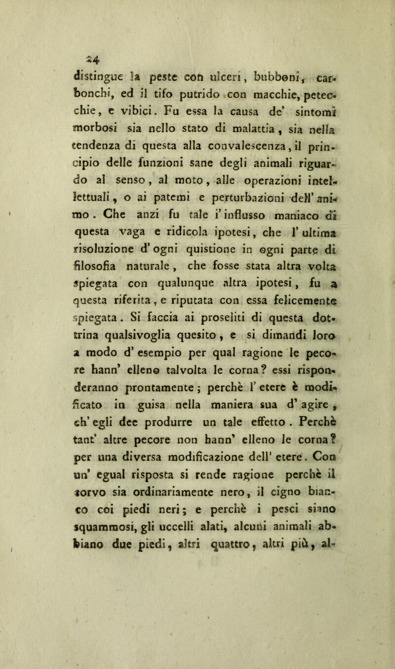 distingue la peste con ulceri, bubboni, car- bonchi, ed il tifo putrido con macchie, petec- chie, e vibici. Fu essa la causa de* sintomi morbosi sia nello stato di malattia , sia nella tendenza di questa alla convalescenza, il prin- cipio delle funzioni sane degli animali riguar* do al senso, al moto, alle operazioni intel- lettuali , o ai patemi e perturbazioni dell’ ani- mo . Che anzi fu tale i’influsso maniaco di questa vaga e ridicola ipotesi, che 1’ ultima risoluzione d’ ogni quistione in ogni parte di filosofia naturale , che fosse stata altra volta spiegata con qualunque altra ipotesi, fu a questa riferita, e riputata con essa felicemente spiegata. Si faccia ai proseliti di questa dot- trina qualsivoglia quesito, e si dimandi loro a modo d’ esempio per qual ragione le peco- re hann* elleno talvolta le corna? essi rispon- deranno prontamente ; perchè Y etere è modi- ficato in guisa nella maniera sua d’agire , eh’ egli dee produrre un tale effetto . Perchè tant’ altre pecore non hann’ elleno le corna? per una diversa modificazione dell1 etere. Con un* egual risposta si rende ragione perchè il torvo sia ordinariamente nero, il cigno bian- co coi piedi neri; e perchè i pesci siano squaminosi, gli uccelli alati, alcuni animali ab- biano due piedi, altri quattro, altri più, aF