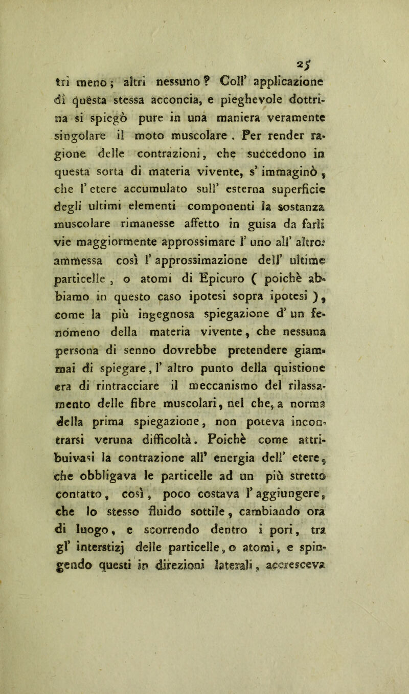 2/ tri meno ; altri nessuno f Colf applicazione di quésta stessa acconcia, e pieghevole dottri- na si spiegò pure in una maniera veramente singolare il moto muscolare . Fer render ra- gione delle contrazioni, che succedono in questa sorta di materia vivente, s* immaginò y che P etere accumulato sull’ esterna superfìcie degli ultimi elementi componenti 3a sostanza muscolare rimanesse affetto in guisa da farli vie maggiormente approssimare P uno alP altro.0 ammessa così P approssimazione dell’ ultime particelle , o atomi di Epicuro ( poiché ab» biamo in questo caso ipotesi sopra ipotesi ), come la più ingegnosa spiegazione d’ un fe- nòmeno della materia vivente, che nessuna persona di senno dovrebbe pretendere giam- mai di spiegare, P altro punto della quistione «era di rintracciare il meccanismo del rilassa- mento delle fibre muscolari, nel che, a norma della prima spiegazione, non poteva incoia trarsi veruna difficoltà. Poiché come attri- buitasi la contrazione all’ energia delf etere s che obbligava le particelle ad un più stretto contatto, così, poco costava P aggiungere, che lo stesso fluido sottile, cambiando ora di luogo, e scorrendo dentro i pori, tra gP imerstizj delle particelle, o atomi, e spio» geado questi in direzioni laterali, accresceva