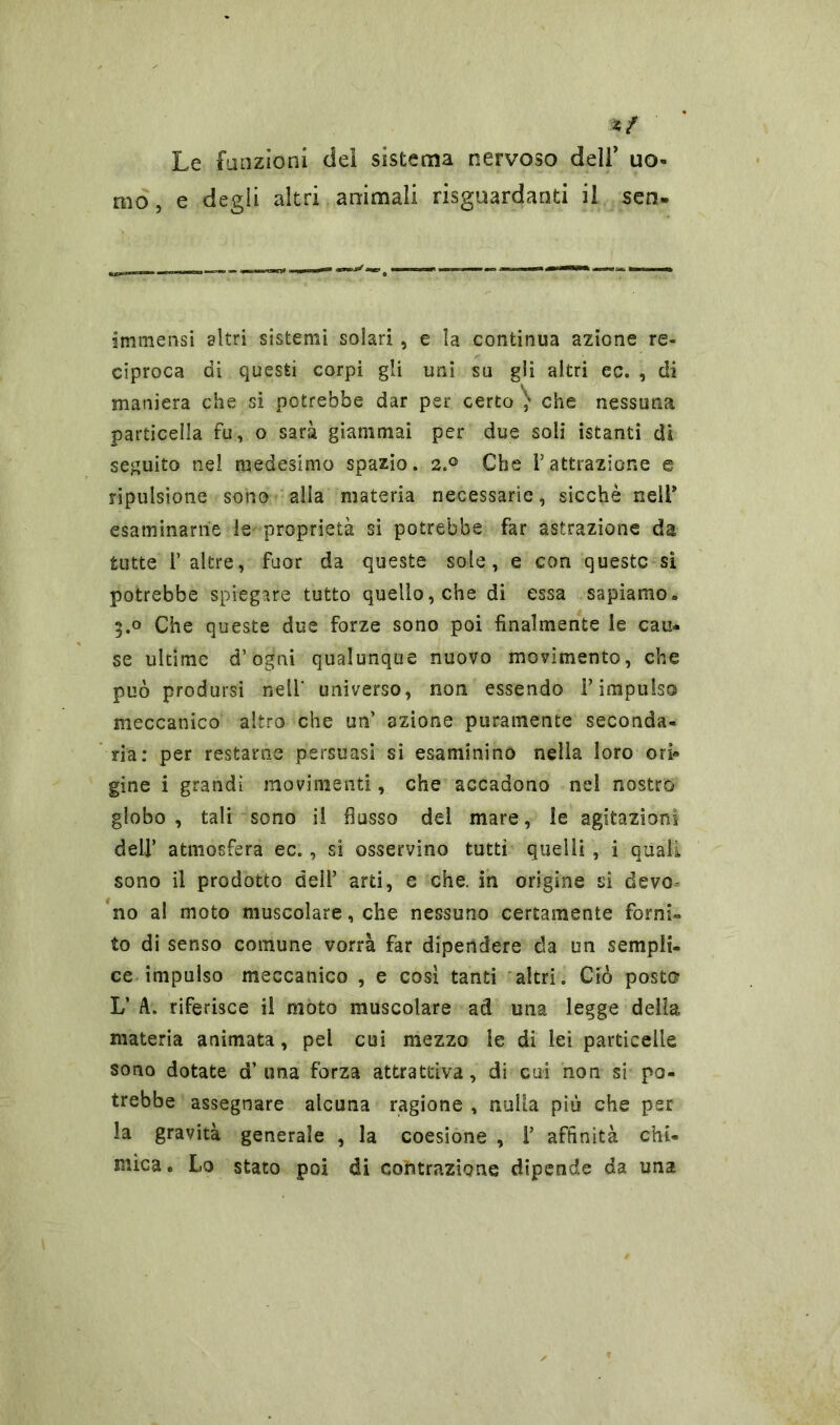 xf Le funzioni dei sistema nervoso dell’ uo- mo , e degli altri ammali risguardanti il sen- iimmensi altri sistemi solari , e la continua azione re- ciproca di questi corpi gli uni su gli altri ec. , di maniera che si potrebbe dar per certo ) che nessuna particella fu, o sarà giammai per due soli istanti di seguito nel medesimo spazio. 2.0 Che Fattrazione e ripulsione sono alla materia necessarie, sicché neSF esaminarne le proprietà si potrebbe far astrazione da tutte 1’altre, fuor da queste sole, e con queste si potrebbe spiegare tutto quello, che di essa sapiamo» 3.0 Che queste due forze sono poi finalmente le cau* se ultime d’ogni qualunque nuovo movimento, che può prodursi nell' universo, non essendo l’impulso meccanico altro che un’ azione puramente seconda- ria: per restarne persuasi si esaminino nella loro ori* gine i grandi movimenti, che accadono nel nostro globo, tali sono il flusso del mare, le agitazioni dell’ atmosfera ec., si osservino tutti quelli, i quali sono il prodotto dell’ arti, e che. in origine si devo no al moto muscolare, che nessuno certamente forni- to di senso comune vorrà far dipendere da un sempli- ce impulso meccanico , e cosi tanti altri. Ciò post© L’ A. riferisce il moto muscolare ad una legge della materia animata, pel cui mezzo le di lei particelle sono dotate d’una forza attrattiva, di cui non si po- trebbe assegnare alcuna ragione , nulla più che per la gravità generale , la coesione , 1’ affinità chi- mica c Lo stato poi di contrazione dipende da una