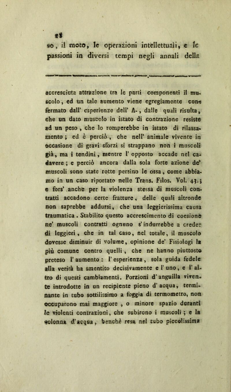 ti so» il moto, le operazioni intellettuali9 e le passioni in diversi tempi negli annali della accresciuta attrazione tra le parti componenti il mu= scolo, ed un tale aumento viene egregiamente con«s Fermato dall’ esperienze dell' A-, dàlie quali risulta, die un dato muscolo in istato di contrazione resiste ad un peso , che lo romperebbe in istato di rilassa- mento ; ed è perciò , che nell’ animale vivente in occasione di gravi sforzi si strappano non i muscoli già, ma i tendini, mentre 1’ opposto accade nel ca- davere ; e perciò ancora dalla sola forte azione de* muscoli sono state rotte persino le ossa, come abbia- mo in un caso riportato nelle Trans. Filos. Voi. 4$, 5 e fors’ anche per la violenza stessa di muscoli con- tratti accadono certe fratture, delle quali altronde non saprebbe addursi, che una leggierissima causa traumatica . Stabilito questo accrescimento di coesione ne’ muscoli contratti ognuno s’indurrebbe a creder di leggieri, che in tal caso, nel totale, il muscolo dovesse diminuir di volume, opinione de’ Fisiologi fo più comune contro quelli , che ne hanno piuttosto preteso 1’ aumento : 1* esperienza , sola guida fedele alla verità ha smentito decisivamente e 1’ uno, e 1’ al- tro di questi cambiamenti. Porzioni d’anguilla viven- te introdotte in un recipiente pieno d’acqua, termi- nante in tubo sottilissimo a foggia di termometro, non occuparono mai maggiore , o minore spazio duranti le violenti contrazioni, che subirono i muscoli ; e la colonna d’acqua, benché resa nel tubo piccolissima