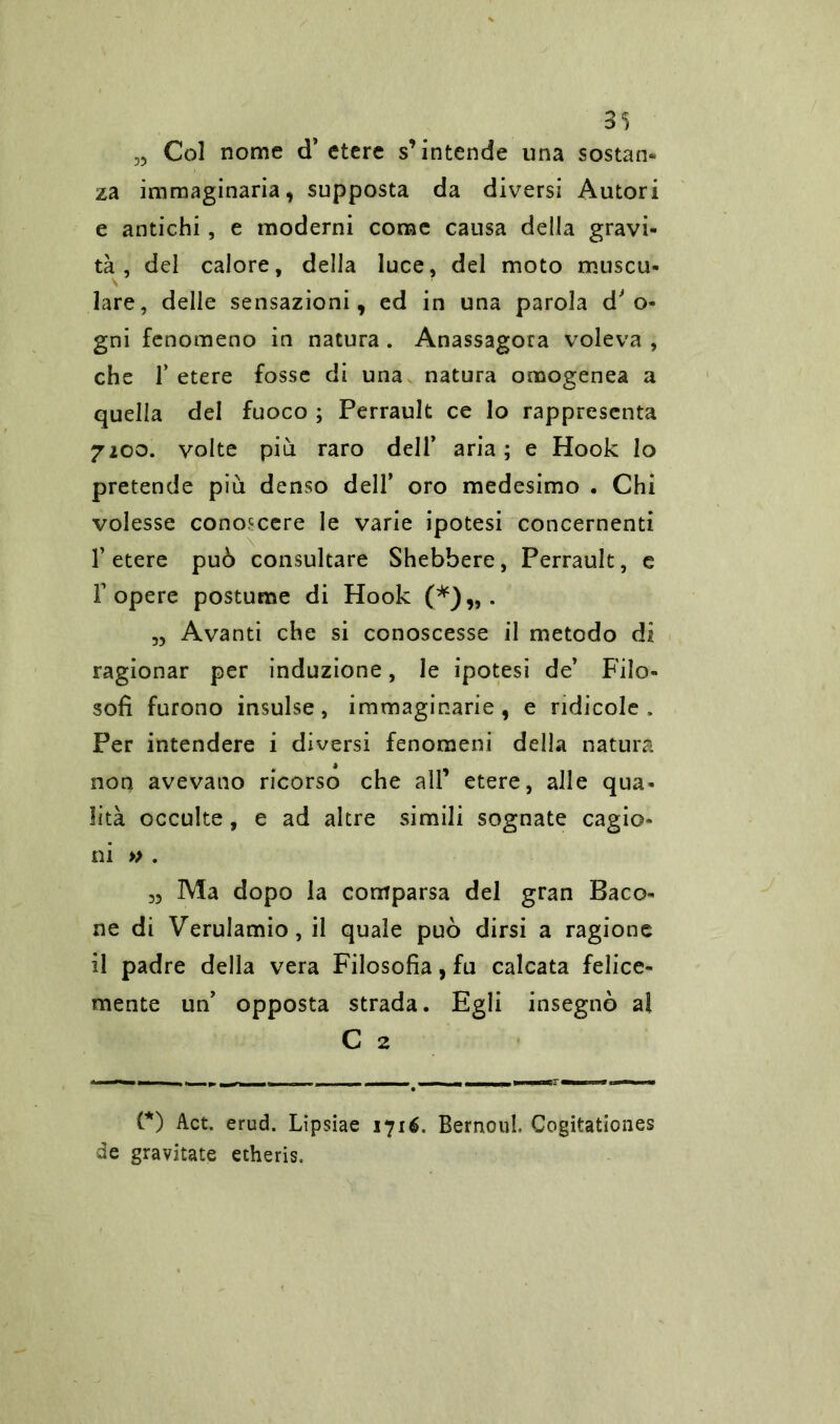 33 3S Col nome d’ etere s’intende una sostane za immaginaria, supposta da diversi Autori e antichi, e moderni come causa della gravi- tà , del calore, della luce, del moto muscu- lare, delle sensazioni, ed in una parola d' o- gni fenomeno in natura . Anassagora voleva , che T etere fosse di una natura omogenea a quella del fuoco ; Perrault ce lo rappresenta 2100. volte più raro dell* aria; e Hook Io pretende più denso dell’ oro medesimo . Chi volesse conoscere le varie ipotesi concernenti l’etere può consultare Shebbere, Perrault, e r opere postume di Hook (*)„. „ Avanti che si conoscesse il metodo di ragionar per induzione, le ipotesi de’ Filo- sofi furono insulse, immaginarie, e ridicole. Per intendere i diversi fenomeni della natura non avevano ricorso che all’ etere, alle qua- lità occulte, e ad altre simili sognate cagio- ni » . 3, Ma dopo la comparsa del gran Baco- ne di Verulamio, il quale può dirsi a ragione il padre della vera Filosofia, fu calcata felice- mente un’ opposta strada. Egli insegnò al C 2 (*) Act. erud. Lipsiae syié. Bemolli, Cogitationes de gravitate etheris.