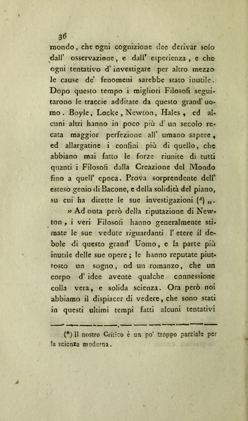 mondo, che ogni cognizione dee derivar solo dall’ osservazione, e dall* esperienza , e che ogni tentativo d’investigare per altro mezzo le cause de fenomeni sarebbe stato inutile. Dopo questo tempo i migliori Filosofi segui- tarono le traccie additate da questo grand’ uo- mo . Boyle, Locke , Newton, Hales, ed al- cuni altri hanno in poco più d’ un secolo re- cata maggior perfezione all’ umano sapere, ed allargatine i confini più di quello, che abbiano mai fatto le forze riunite di tutti quanti i Filosofi dalla Creazione del Mondo fino a quell’ epoca. Prova sorprendente delP esteso genio di Bacone, e della solidità del piano, su cui ha dirette le sue investigazioni (*) „. » Ad onta però della riputazione di New- ton , i veri Filosofi hanno generalmente sti- mate le sue vedute riguardanti 1’ etere il de- bole di questo grand’ Uomo, e la parte più inutile delle sue opere ; le hanno reputate piut- tosto un sogno, od un romanzo, che un corpo d’ idee avente qualche connessione colla vera, e solida scienza. Ora però noi abbiamo il dispiacer di vedere, che sono stati in questi ultimi tempi fatti alcuni tentativi (*) Il nostro Critico è un po’ troppo parziale per la scienza moderna.