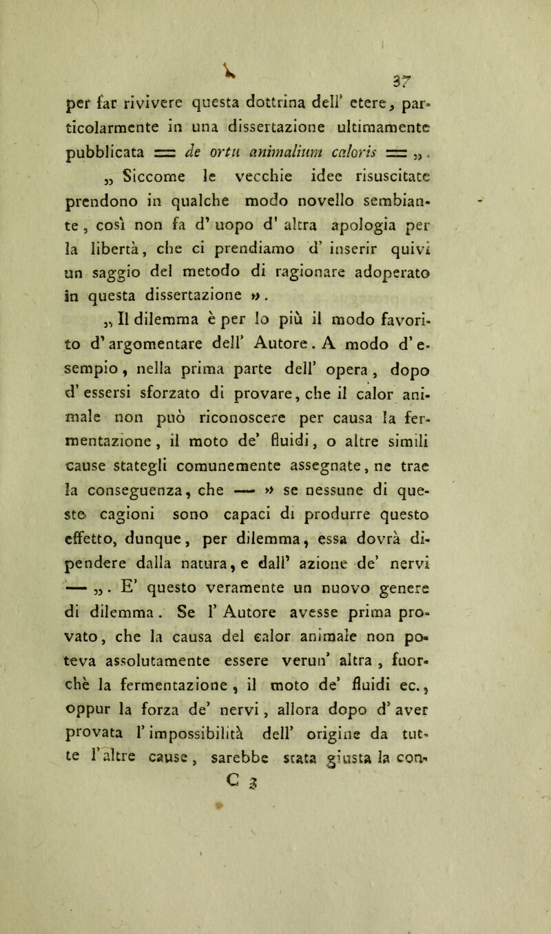 57 per far rivivere questa dottrina deli* etere ^ par* ticolarraente in una dissertazione ultimamente pubblicata = de ortu animalium caloris „ , „ Siccome le vecchie idee risuscitate prendono in qualche modo novello sembian- te , così non fa d’ uopo d’ altra apologia per la libertà, che ci prendiamo d’ inserir quivi un saggio del metodo di ragionare adoperato in questa dissertazione ». Il dilemma è per lo più il modo favori- to d’argomentare dell* Autore . A modo d’ e- sempio , nella prima parte dell’ opera , dopo d’ essersi sforzato di provare, che il calor ani- male non può riconoscere per causa la fer- mentazione, il moto de* fluidi, o altre simili cause stategli comunemente assegnatele trae la conseguenza, che — » se nessune di que- sto cagioni sono capaci di produrre questo effetto, dunque, per dilemma, essa dovrà di- pendere dalla natura, e dall’ azione de’ nervi — „. E’ questo veramente un nuovo genere di dilemma. Se 1’ Autore avesse prima pro- vato, che la causa del ealor animale non po- teva assolutamente essere verun* altra , fuor- ché la fermentazione, il moto de* fluidi ec., oppur la forza de’ nervi, allora dopo d5 aver provata l’impossibilità dell’ origine da tut- te Falere cause, sarebbe stata giusta la con* C 3