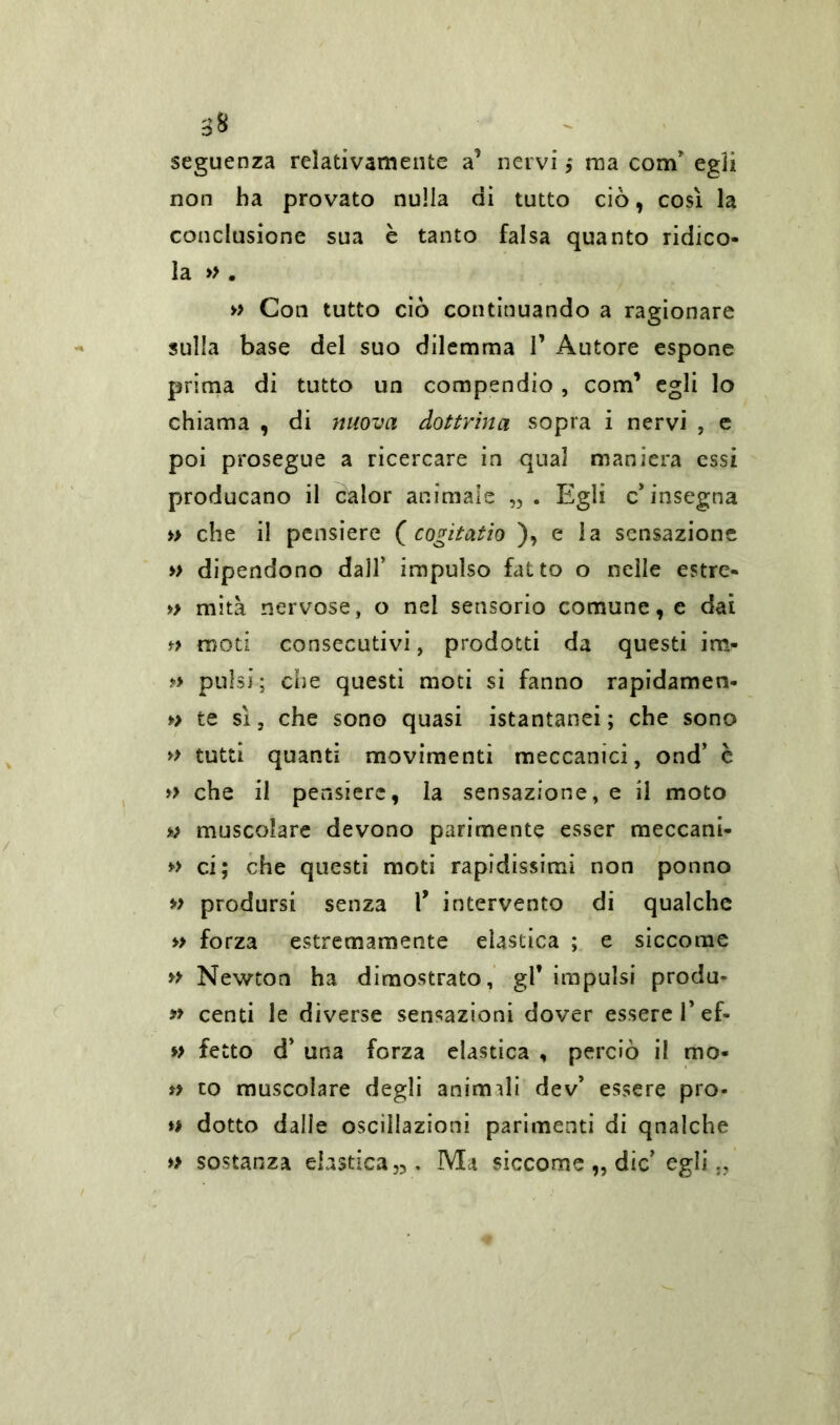 seguenza relativamente a’ nervi ; ma com' egli non ha provato nulla di tutto ciò, cosi la conclusione sua è tanto falsa quanto ridico- la » . » Con tutto ciò continuando a ragionare sulla base del suo dilemma V Autore espone prima di tutto un compendio, com1 egli lo chiama , di nuova dottrina sopra i nervi , e poi prosegue a ricercare in qual maniera essi producano il calor animale Egli c'insegna » che il pensiero ( cogitatio ), e la sensazione » dipendono dall’ impulso fatto o nelle estre- » mità nervose, o nel sensorio comune, e dai f> moti consecutivi, prodotti da questi im- » pulsi; che questi moti si fanno rapidamen- » te sì, che sono quasi istantanei ; che sono » tutti quanti movimenti meccanici, ond’ è » che il pensiere, la sensazione, e il moto muscolare devono parimente esser meccani- » ci; che questi moti rapidissimi non ponno » prodursi senza 1* intervento di qualche » forza estremamente elastica ; e siccome » Newton ha dimostrato, gl* impulsi produ- » centi le diverse sensazioni dover essere 1’ef- » fetto d' una forza elastica , perciò il mo- n to muscolare degli animili dev' essere pro- » dotto dalle oscillazioni parimenti di qnalche » sostanza elastica,,. Ma siccome „ die' egli