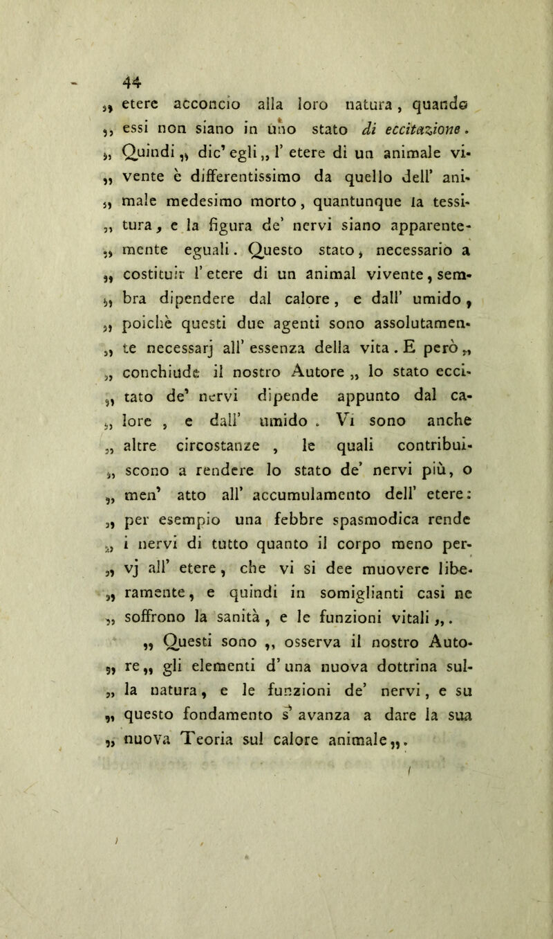 s, etere acconcio alla loro natura, quando ,, essi non siano in uno stato di eccitazione. », Quindi,» die’ egli „ 1* etere di un animale vi- „ vente è differentissimo da quello deli* ani- », male medesimo morto, quantunque ia tessi- „ tura y e la figura de’ nervi siano apparente- mente eguali. Questo stato » necessario a „ costituir l’etere di un animai vivente, sem- », bra dipendere dal calore, e dall’ umido, », poiché questi due agenti sono assolutamene 5, te necessarj all’ essenza della vita . E però „ „ conchiude il nostro Autore „ lo stato ecci- „ tato de’ nervi dipende appunto dal ca- », lore , e dall’ umido . Vi sono anche 3, altre circostanze , le quali contribui- », scono a rendere lo stato de* nervi più, o „ men’ atto all’ accumulamento dell’ etere: 3, per esempio una febbre spasmodica rende M i nervi di tutto quanto il corpo meno per- 3, vj all’ etere , che vi si dee muovere libe- », ramente, e quindi in somiglianti casi ne sj, soffrono la sanità , e le funzioni vitali „. „ Questi sono ,, osserva il nostro Auto- 5, re,, gli elementi d5 una nuova dottrina Sul- 3, la natura, e le funzioni de’ nervi, e su „ questo fondamento s avanza a dare la sua „ nuova Teoria sul calore animale,,. f ' ;