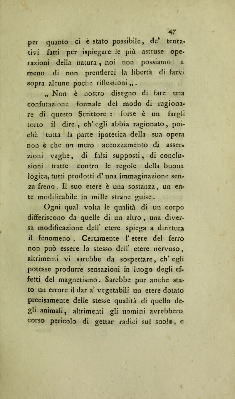 per quanto ci è stato possibile, de’ tenta- tivi fatti per ispiegare le più astruse ope- razioni della natura, noi non possiamo a meno di non prenderci la libertà di farvi sopra alcune poche riflessioni „ . „ Non è nostro disegno di fare una confutazione formale del modo di ragiona- re di questo Scrittore : forse è un fargli torto il dire , eh’ egli abbia ragionato, poi- ché tutta la parte ipotetica della sua opera non è che un mero accozzamento di asser- zioni vaghe, di falsi supposti, di conclu- sioni tratte contro le regole della buona logica, tutti prodotti d’ una immaginazione sen- za freno. Il suo etere è una sostanza, un en- te modificabile in mille strane guise. Ogni qual volta le qualità di un corpo differiscono da quelle di un altro , una diver» sa modificazione dell’ etere spiega a dirittura il fenomeno . Certamente Y etere del ferro non può essere lo stesso dell’ etere nervoso, altrimenti vi sarebbe da sospettare, eh’ egli potesse produrre sensazioni in luogo degli ef- fetti del magnetismo. Sarebbe pur anche sta- to un errore il dar a’ vegetabili un etere dotato precisamente delle stesse qualità di quello de- gli animali, altrimenti gli uomini avrebbero corso pericolo di gettar radici sul suolo, e