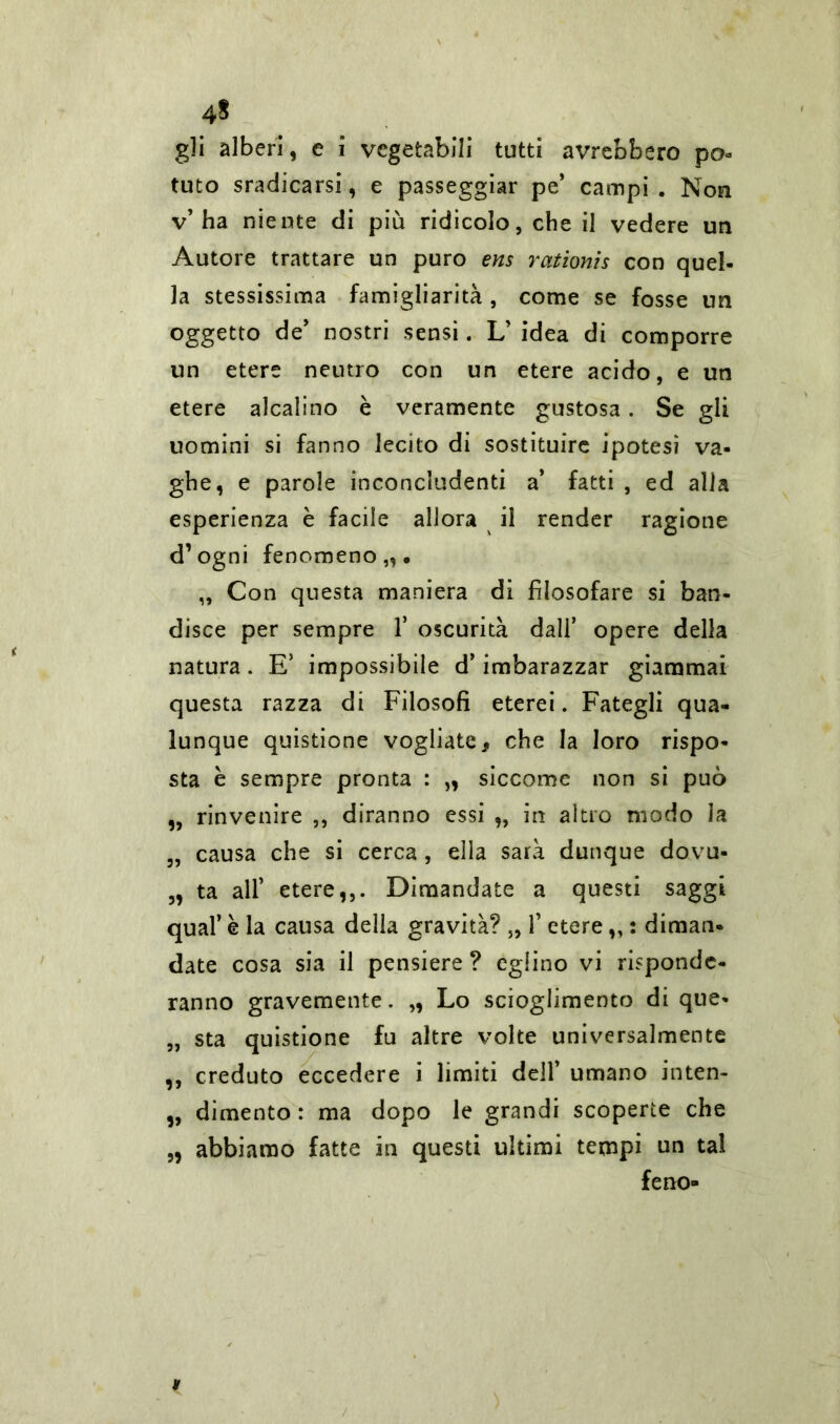 4* gli alberi, e i vegetabili tutti avrebbero po- tuto sradicarsi, e passeggiar pe’ campi . Non v’ha niente di più ridicolo, che il vedere un Autore trattare un puro ens rationis con quel- la stessissima famigliarità, come se fosse un oggetto de’ nostri sensi. L’ idea di comporre un etere neutro con un etere acido, e un etere alcalino è veramente gustosa. Se gli uomini si fanno lecito di sostituire ipotesi va- ghe, e parole inconcludenti a’ fatti , ed alia esperienza è facile allora il render ragione d’ogni fenomeno,,. „ Con questa maniera di filosofare si ban- disce per sempre 1* oscurità dall’ opere della natura. E’ impossibile d’imbarazzar giammai questa razza di Filosofi eterei. Fategli qua- lunque quistione vogliate, che la loro rispo- sta è sempre pronta : „ siccome non si può „ rinvenire ,, diranno essi „ in altro modo la „ causa che si cerca, ella sarà dunque dovu- „ ta all’ etere,,. Dimandate a questi saggi qual’ è la causa della gravità? „ 1’ etere,, : diman- date cosa sia il pensiere ? eglino vi risponde- ranno gravemente. „ Lo scioglimento di que- „ sta quistione fu altre volte universalmente ,, creduto eccedere i limiti dell’ umano inten- „ dimento : ma dopo le grandi scoperte che abbiamo fatte in questi ultimi tempi un tal ferro- sa