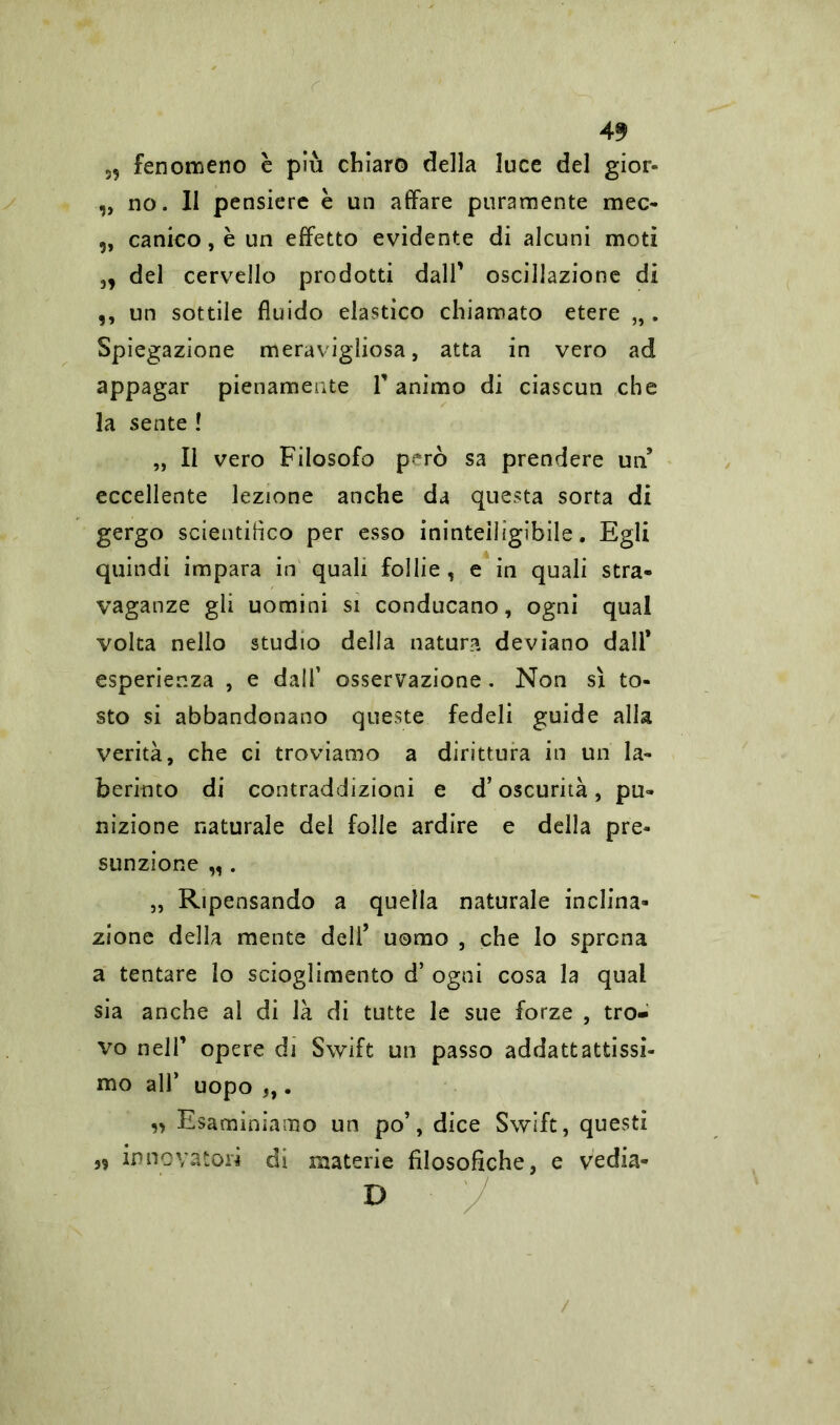 59 fenomeno è più chiaro della luce del gior- „ no. 11 pensiere è un affare puramente mec- „ canico, è un effetto evidente di alcuni moti „ del cervello prodotti dall' oscillazione di ,, un sottile fluido elastico chiamato etere „ . Spiegazione meravigliosa, atta in vero ad appagar pienamente T animo di ciascun che la sente ! „ Il vero Filosofo però sa prendere un' eccellente lezione anche da questa sorta di gergo scientifico per esso inintelligibile. Egli quindi impara in quali follie , e in quali stra- vaganze gli uomini si conducano, ogni qual volta nello studio della natura deviano dall* esperienza , e dall’ osservazione. Non sì to- sto si abbandonano queste fedeli guide alla verità, che ci troviamo a dirittura in un Li- berio to di contraddizioni e d’oscurità, pu- nizione naturale del folle ardire e della pre- sunzione „ . „ Ripensando a quella naturale inclina- zione della mente dell’ uomo , che lo sprona a tentare lo scioglimento d’ ogni cosa la qual sia anche al di là di tutte le sue forze , tro- vo nell’ opere di Swift un passo addattattissi- mo all’ uopo 5,. ,5 Esaminiamo un po’, dice Swift, questi innovatori di materie filosofiche, e vedia- D /