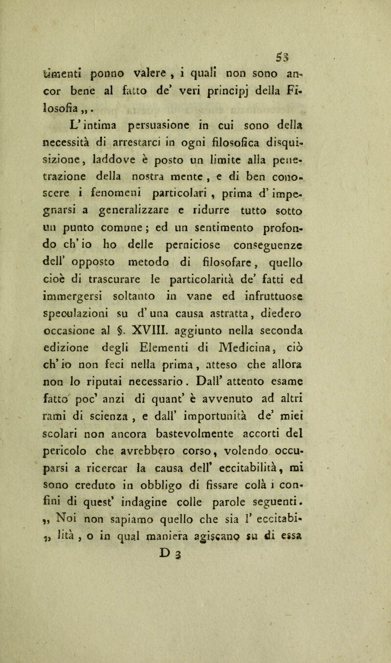 ti «lenti ponno valere , i quali non sono an* cor bene al fatto de* veri principj della Fi- losofìa „. L’intima persuasione in cui sono della necessità di arrestarci in ogni filosofica disqui- sizione, laddove è posto un limite alia pene- trazione della nostra mente , e di ben cono- scere i fenomeni particolari , prima d’impe- gnarsi a generalizzare e ridurre tutto sotto un punto comune ; ed un sentimento profon- do ch’io ho delle perniciose conseguenze dell’ opposto metodo di filosofare, quello cioè di trascurare le particolarità de’ fatti ed immergersi soltanto in vane ed infruttuose speculazioni su d’una causa astratta, diedero occasione al §. XVIII. aggiunto nella seconda edizione degli Elementi di Medicina, ciò eh’ io non feci nella prima, atteso che allora non lo riputai necessario. Dall’ attento esame fatto poc’ anzi di quant’ è avvenuto ad altri rami di scienza , e dall’ importunità de’ miei scolari non ancora bastevolmente accorti del pericolo che avrebbero corso, volendo occu- parsi a ricercar la causa dell’ eccitabilità, mi sono creduto in obbligo di fissare colà i con- fini di quest’ indagine colle parole seguenti, „ Noi non sapiamo quello che sia 1’ eccitabi- li lità , o in qual maniera agiscanp su di essa D3