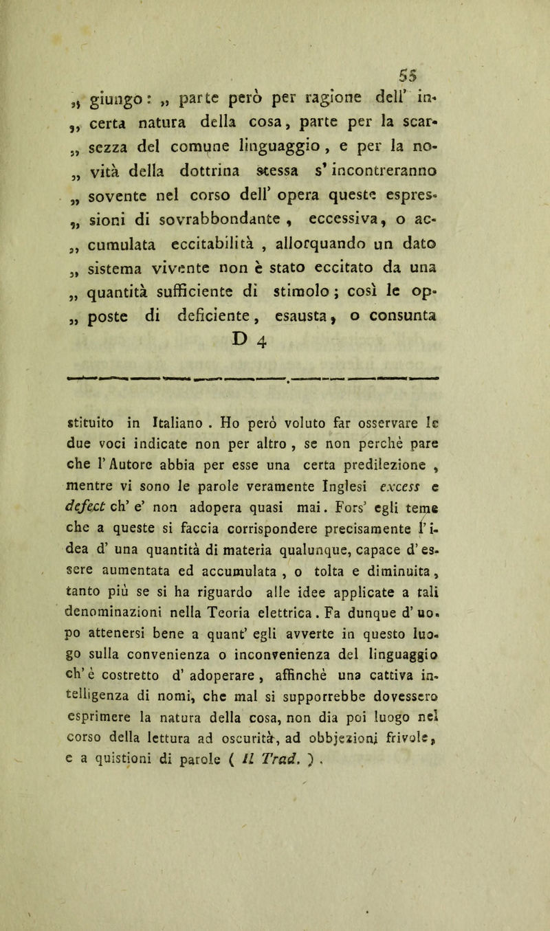 n giungo : „ parte però per ragione deli’ in- 3, certa natura della cosa, parte per la scar- „ sozza del compne linguaggio , e per la no- „ vita della dottrina stessa s’incontreranno „ sovente nel corso dell’ opera queste espres- „ sioni di sovrabbondante , eccessiva, o ac- 3, cumulata eccitabilità , allorquando un dato „ sistema vivente non è stato eccitato da una „ quantità sufficiente dì stimolo ; così le op- „ poste di deficiente, esausta ì o consunta D 4 stituito in Italiano . Ho però voluto far osservare le due voci indicate non per altro , se non perchè pare che l’Autore abbia per esse una certa predilezione , mentre vi sono le parole veramente Inglesi excess e defect eh’ e’ non adopera quasi mai. Fors5 egli teme che a queste si faccia corrispondere precisamente l’i- dea d’ una quantità di materia qualunque, capace d’es- sere aumentata ed accumulata, o tolta e diminuita, tanto più se si ha riguardo alle idee applicate a tali denominazioni nella Teoria elettrica. Fa dunque d’uo- po attenersi bene a quant’ egli avverte in questo luo- go sulla convenienza o inconvenienza del linguaggio eh’è costretto d’adoperare, affinchè una cattiva in- telligenza di nomi, che mal si supporrebbe dovessero esprimere la natura della cosa, non dia poi luogo nel corso della lettura ad oscurità, ad obbjezioni frivole, e a quistioni di parole ( IL Trad, ) ,