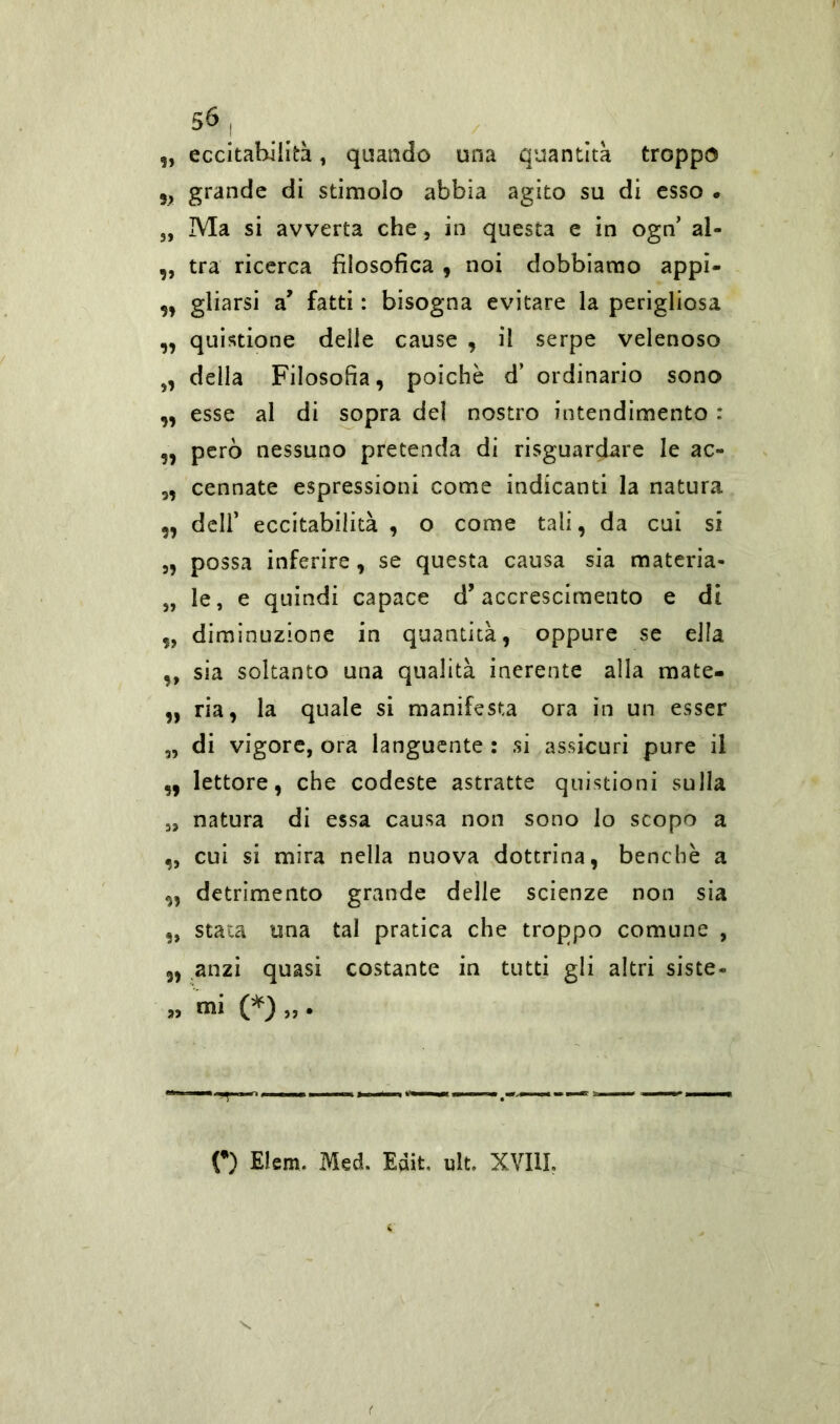 „ eccitabilità, quando una quantità troppo 9> grande di stimolo abbia agito su di esso. 3, Ma si avverta che, in questa e in ogn’ al- ,, tra ricerca filosofica , noi dobbiamo appi- ,, gliarsi a’ fatti : bisogna evitare la perigliosa „ quistione delle cause , il serpe velenoso 3, della Filosofia, poiché d’ ordinario sono ,, esse al di sopra del nostro intendimento : ,, però nessuno pretenda di riguardare le ac~ „ cennate espressioni come indicanti la natura „ dell’ eccitabilità , o come tali, da cui si „ possa inferire, se questa causa sia materia- 33 le, e quindi capace d’accrescimento e di ,3 diminuzione in quantità, oppure se ella ,, sia soltanto una qualità inerente alla mate- „ ria, la quale si manifesta ora in un esser „ di vigore, ora languente : si assicuri pure il ,, lettore, che codeste astratte quistioni sulla 5, natura di essa causa non sono lo scopo a ,, cui si mira nella nuova dottrina, benché a „ detrimento grande delle scienze non sia „ stata una tal pratica che troppo comune , „ anzi quasi costante in tutti gli altri siste- » mi (*)„• O Elem. Med. Edit. ult. XVIII.