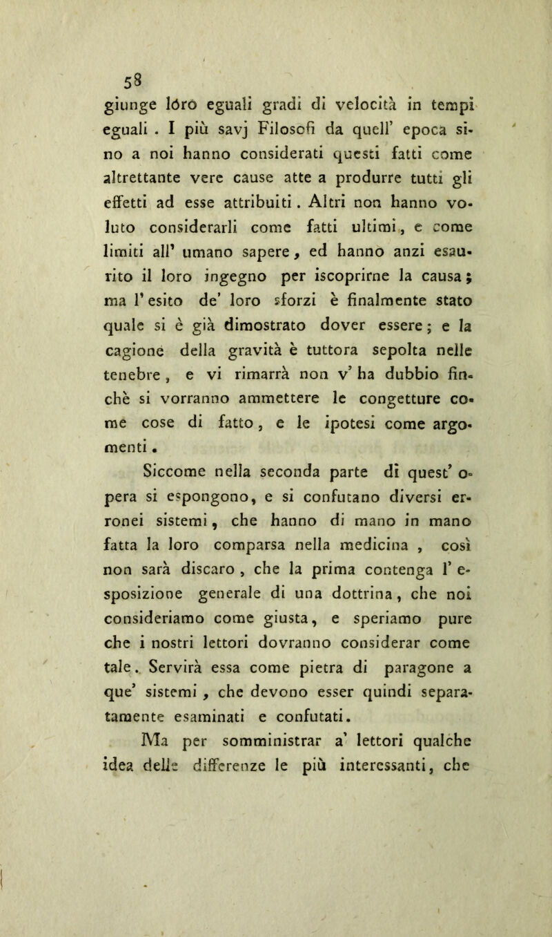 5$ giunge lóro eguali gradi di velocità in tempi eguali . I più savj Filosofi da quell’ epoca si- no a noi hanno considerati questi fatti come altrettante vere cause atte a produrre tutti gli effetti ad esse attribuiti. Altri non hanno vo- luto considerarli come fatti ultimi, e come limiti all’ umano sapere, ed hanno anzi esau- rito il loro ingegno per iscoprirne la causa; ma T esito de’ loro sforzi è finalmente stato quale si è già dimostrato dover essere ; e la cagione della gravità è tuttora sepolta nelle tenebre , e vi rimarrà non v’ ha dubbio fin- ché si vorranno ammettere le congetture co- me cose di fatto, e le ipotesi come argo- menti • Siccome nella seconda parte di quest’ o= pera si espongono, e si confutano diversi er- ronei sistemi, che hanno di mano in mano fatta la loro comparsa nella medicina , così non sarà discaro , che la prima contenga fi e- sposizione generale di una dottrina, che noi consideriamo come giusta, e speriamo pure che i nostri lettori dovranno considerar come tale. Servirà essa come pietra di paragone a que’ sistemi , che devono esser quindi separa- tamente esaminati e confutati. Ma per somministrar a’ lettori qualche idea delie differenze le più interessanti, che