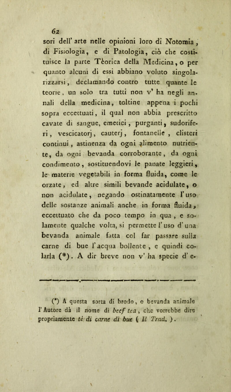 6z sori dell’ arte nelle opinioni loro di Nbtonaia , di Fisiologia, e di Patologia, ciò che costi- tuisce la parte Tèorica della Medicina, o per quanto alcuni di essi abbiano voluto singola- rizzarsi , declamando contro tutte quante le teorie. un solo tra tutti non v’ ha negli an- nali della medicina, toltine appena i pochi sopra eccettuati, il qual non abbia prescritto cavate di sangue, emetici , purganti, sudorife- ri , vescicatorj, cauterj, fontanelle , clisteri continui , astinenza da ogni pimento nutrien- te, da ogni bevanda corroborante, da ogni condimento , sostituendovi le panate leggieri, le materie vegetabili in forma fluida, come le orzate, ed altre simili bevande acidulate, o non acidulate, negando ostinatamente l’uso delle sostanze animali anche in forma fluida, eccettuato che da poco tempo in qua , e so- lamente qualche volta,si permette 1’uso d’una bevanda animale fatta col far passare sulla carne di bue l’acqua bollente , e quindi co- larla (*). A dir breve non v’ ha specie d’ e- O A questa sorta di brodo, o bevanda animale 1’ Autore dà il nome di beef tea, che vorrebbe dire propriamente té di carne di bue ( li Trad. ).