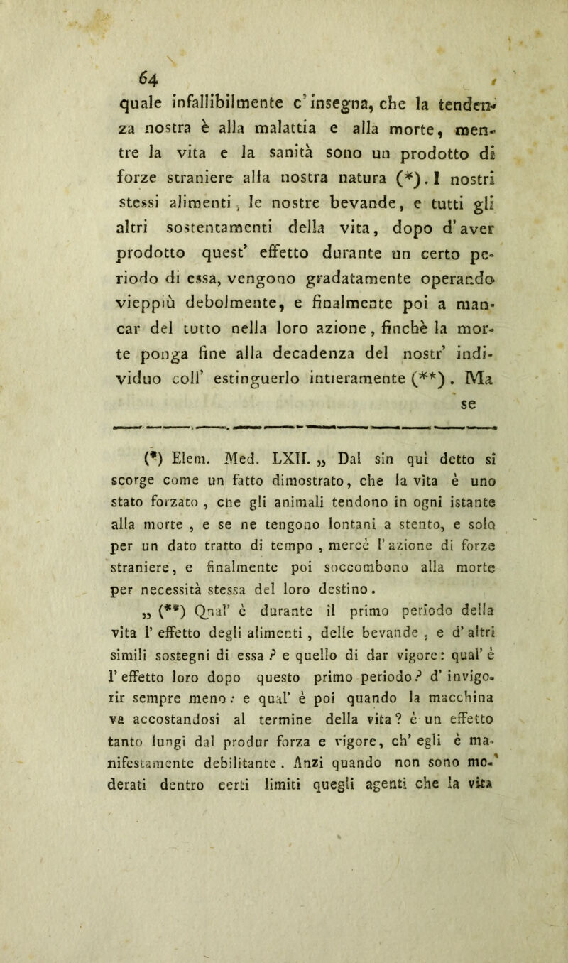 6 4 quale infallibilmente c'Insegna, che la tendere* za nostra è alla malattia e alla morte, men- tre la vita e la sanità sono un prodotto di forze straniere alia nostra natura (*).I nostri stessi alimenti, le nostre bevande, e tutti gli altri sostentamenti della vita, dopo d’aver prodotto quest effetto durante un certo pe- riodo di essa, vengono gradatamente operando vieppiù debolmente, e finalmente poi a man- car del tutto nella loro azione, finche la mor- te ponga fine alla decadenza del nostr’ indi- viduo colf estinguerlo intieramente (**) . Ma se (*) Eleni. Med. LXII. „ Dal sin qui detto si scorge come un fatto dimostrato, che la vita è uno stato forzato , che gli animali tendono in ogni istante alla morte , e se ne tengono lontani a stento, e solo per un dato tratto di tempo , mercè l’azione di forze straniere, e finalmente poi soccombono alla morte per necessità stessa del loro destino. „ (**) Qnal’ è durante il primo periodo della vita P effetto degli alimenti, delle bevande , e d’ altri simili sostegni di essa? e quello di dar vigore: qual’è l’effetto loro dopo questo primo periodo? d’invigo- rir sempre meno : e qual’ è poi quando la macchina va accostandosi al termine della vita? è un effetto tanto lungi dal produr forza e vigore, eh’ egli è ma- nifestamente debilitante . Anzi quando non sono mo.’ derati dentro certi limiti quegli agenti che la vita