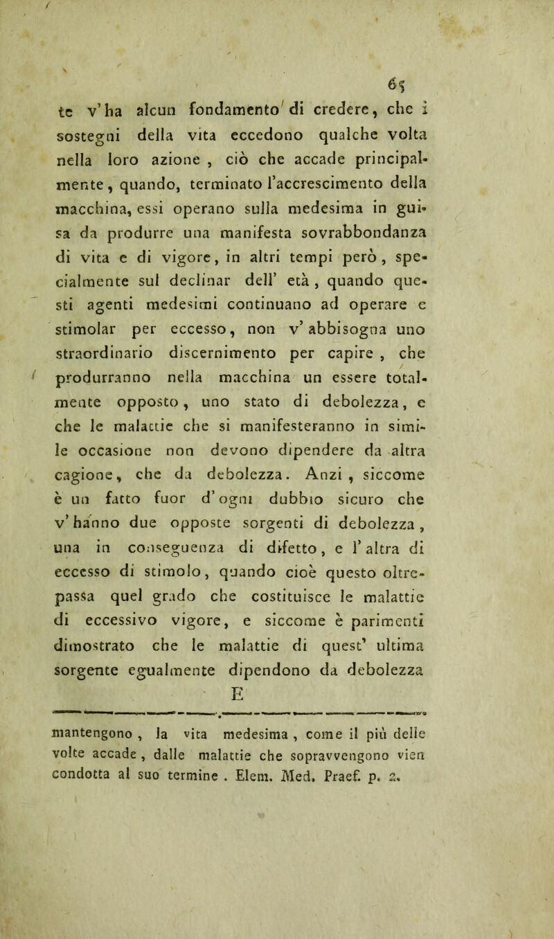 *5 tc v’ha alcun fondamento di credere, che i sostegni della vita eccedono qualche volta nella loro azione , ciò che accade principal- mente, quando, terminato l’accrescimento della macchina, essi operano sulla medesima in gui- sa da produrre una manifesta sovrabbondanza di vita e di vigore, in altri tempi però, spe- cialmente sul declinar dell’ età , quando que- sti agenti medesimi continuano ad operare e stimolar per eccesso, non v’abbisogna uno straordinario discernimento per capire , che produrranno nella macchina un essere total- mente opposto, uno stato di debolezza, e che le malattie che si manifesteranno in simi- le occasione non devono dipendere da altra cagione, che da debolezza. Anzi, siccome è un fatto fuor d’ogni dubbio sicuro che v’hanno due opposte sorgenti di debolezza, una in conseguenza di difetto, e l’altra di eccesso di stimolo, quando cioè questo oltre- passa quel grado che costituisce le malattie di eccessivo vigore, e siccome è parimenti dimostrato che le malattie di quest’ ultima sorgente egualmente dipendono da debolezza E mantengono , la vita medesima , come il più delle volte accade , dalle malattie che sopravvengono vien