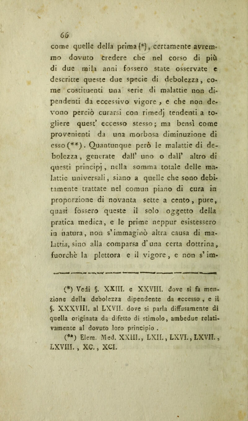 come quelle della prima (*), certamente avrem- mo dovuto Credere che nel corso di più di due mila anni fossero state osservate c descritte queste due specie di debolezza, co- me costituenti una serie di malattie non di- pendenti da eccessivo vigore > e che non de- vono perciò curarsi con rimedj tendenti a to- gliere quest’ eccesso stesso; ma bensì come provenienti da una morbosa diminuzione di esso(**). Quantunque però le malattie di de- bolezza , generate dall’ uno o dall’ altro di questi principi , nella somma totale delle ma- lattie universali, siano a quelle che sono debi- tamente trattate nel comun piano di cura in proporzione di novanta sette a cento, pure, quasi fossero queste il solo oggetto della pratica medica, e le prime neppur esistessero in natura, non s’immaginò altra causa di ma- lattia, sino alla comparsa d’una certa dottrina, fuorché la plettora e il vigore , e non s1 ina- (*) Vedi $. XXIII. e XXVIII. dove si fa men- zione della debolezza dipendente da eccesso , e il §. XXXVIII. al LXVII. dove si parla diffusamente di quella originata da difetto di stimolo, ambedue relati- vamente al dovuto loro principio . (**) Eleni. Med. XXIII., LXII., LXVI., LXVII., LXVIII. , XC., XCI.